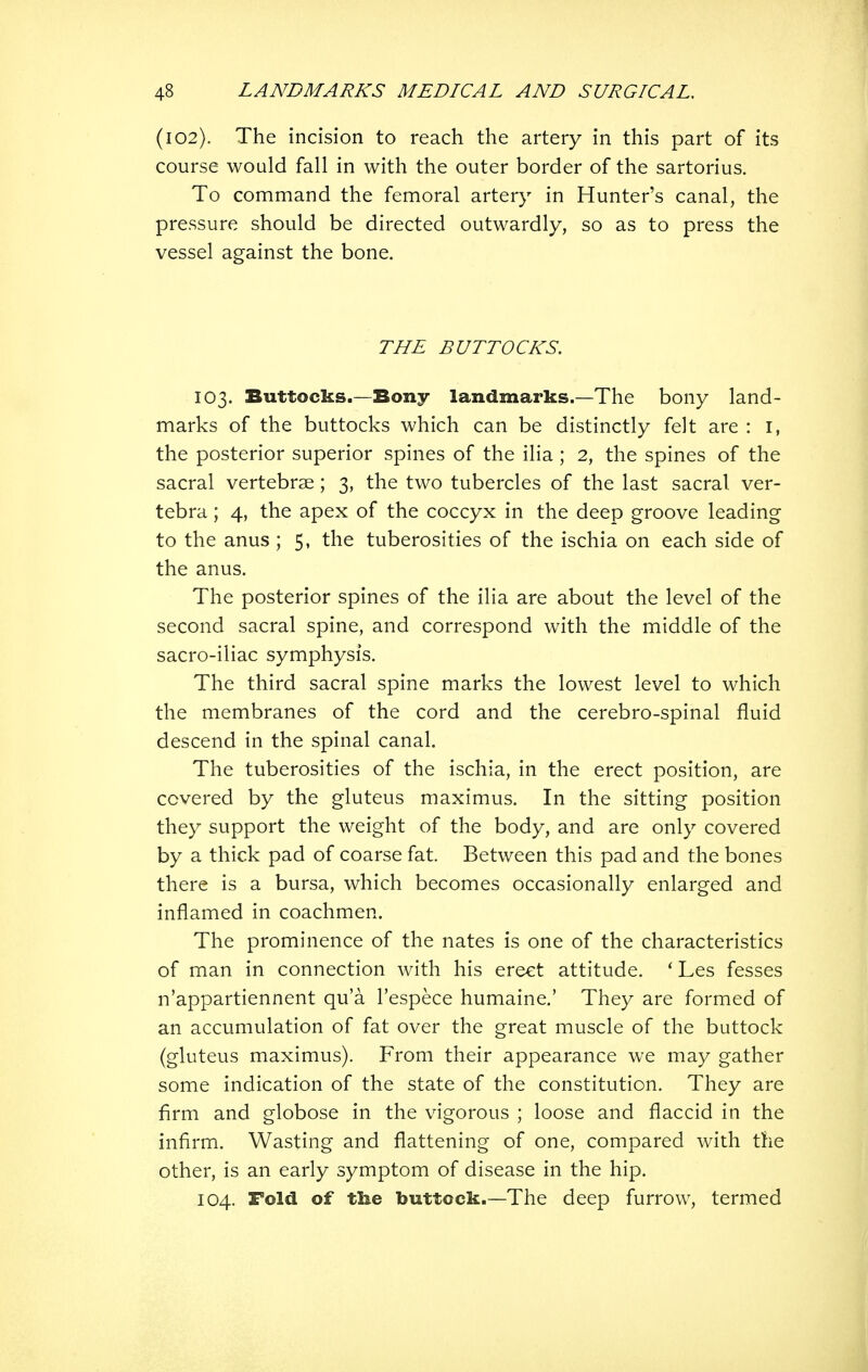 (102). The incision to reach the artery in this part of its course would fall in with the outer border of the sartorius. To command the femoral artery in Hunter's canal, the pressure should be directed outwardly, so as to press the vessel against the bone. THE BUTTOCKS. 103. Buttocks.—Bony landmarks.—The bony land- marks of the buttocks which can be distinctly felt are : i, the posterior superior spines of the ilia; 2, the spines of the sacral vertebrae; 3, the two tubercles of the last sacral ver- tebra ; 4, the apex of the coccyx in the deep groove leading to the anus ; 5, the tuberosities of the ischia on each side of the anus. The posterior spines of the ilia are about the level of the second sacral spine, and correspond with the middle of the sacro-iliac symphysis. The third sacral spine marks the lowest level to which the membranes of the cord and the cerebro-spinal fluid descend in the spinal canal. The tuberosities of the ischia, in the erect position, are covered by the gluteus maximus. In the sitting position they support the weight of the body, and are only covered by a thick pad of coarse fat. Between this pad and the bones there is a bursa, which becomes occasionally enlarged and inflamed in coachmen. The prominence of the nates is one of the characteristics of man in connection with his erect attitude. * Les fesses n'appartiennent qu'a I'espece humaine.' They are formed of an accumulation of fat over the great muscle of the buttock (gluteus maximus). From their appearance we may gather some indication of the state of the constitution. They are firm and globose in the vigorous ; loose and flaccid in the infirm. Wasting and flattening of one, compared with the other, is an early symptom of disease in the hip. 104. Fold of tlie buttock.—The deep furrow, termed