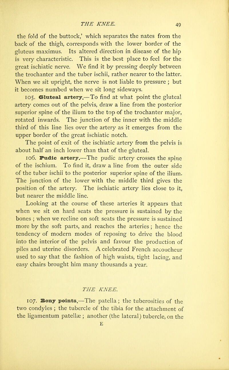 the fold of the buttock,' which separates the nates from the back of the thigh, corresponds with the lower border of the gluteus maximus. Its altered direction in disease of the hip is very characteristic. This is the best place to feel for the great ischiatic nerve. We find it by pressing deeply between the trochanter and the tuber ischii, rather nearer to the latter. When we sit upright, the nerve is not liable to pressure ; but it becomes numbed when we sit long sideways. 105. ©luteal artery.—To find at what point the gluteal artery comes out of the pelvis, draw a line from the posterior superior spine of the ilium to the top of the trochanter major, rotated inwards. The junction of the inner with the middle third of this line lies over the artery as it emerges from the upper border of the great ischiatic notch. The point of exit of the ischiatic artery from the pelvis is about half an inch lower than that of the gluteal. 106. Pudic arterj.—The pudic artery crosses the spine of the ischium. To find it, draw a line from the outer side of the tuber ischii to the posterior superior spine of the ilium. The junction of the lower with the middle third gives the position of the artery. The ischiatic artery lies close to it, but nearer the middle line. Looking at the course of these arteries it appears that when we sit on hard seats the pressure is sustained by the bones ; when we recline on soft seats the pressure is sustained more by the soft parts, and reaches the arteries ; hence the tendency of modern modes of reposing to drive the blood into the interior of the pelvis and favour the production of piles and uterine disorders. A celebrated French accoucheur used to say that the fashion of high waists, tight lacing, and easy chairs brought him many thousands a year. THE KNEE. 107. Bony points.—The patella ; the tuberosities of the two condyles ; the tubercle of the tibia for the attachment of the ligamentum patellar; another (the lateral) tubercle, on the E