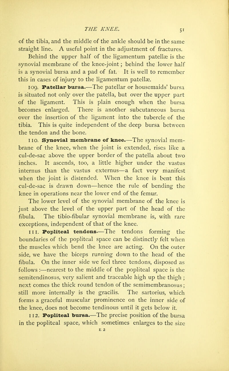 of the tibia, and the middle of the ankle should be in the same straight line. A useful point in the adjustment of fractures. Behind the upper half of the ligamentum patellae is the synovial membrane of the knee-joint; behind the lower half is a synovial bursa and a pad of fat. It is well to remember this in cases of injury to the ligamentum patellar. 109. Patellar bursa.—The patellar or housemaids' bursa is situated not only over the patella, but over the upper part of the ligament. This is plain enough when the bursa becomes enlarged. There is another subcutaneous bursa over the insertion of the ligament into the tubercle of the tibia. This is quite independent of the deep bursa between the tendon and the bone. 110. Synovial membrane of knee.—The synovial mem- brane of the knee, when the joint is extended, rises like a cul-de-sac above the upper border of the patella about two inches. It ascends, too, a little higher under the vastus internus than the vastus externus—a fact very manifest when the joint is distended. When the knee is bent this cul-de-sac is drawn down—hence the rule of bending the knee in operations near the lower end of the femur. The lower level of the synovial membrane of the knee is just above the level of the upper part of the head of the fibula. The tibio-fibular synovial membrane is, with rare exceptions, independent of that of the knee. 111. Popliteal tendons—The tendons forming the boundaries of the popliteal space can be distinctly felt when the muscles which bend the knee are acting. On the outer side, we have the biceps running down to the head of the fibula. On the inner side we feel three tendons, disposed as follows :—nearest to the middle of the popliteal space is the semitendinosus, very salient and traceable high up the thigh ; next comes the thick round tendon of the semimembranosus; still more internally is the gracilis. The sartorius, which forms a graceful muscular prominence on the inner side of the knee, does not become tendinous until it gets below it. 112. Popliteal bursa.—The precise position of the bursa in the popliteal space, which sometimes enlarges to the size