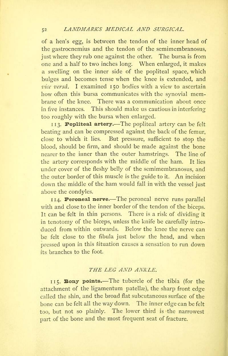 of a hen's egg, is between the tendon of the inner head of the gastrocnemius and the tendon of the semimembranosus, just where they rub one against the other. The bursa is from one and a half to two inches long. When enlarged, it makes a swelling on the inner side of the popliteal space, which bulges and becomes tense when the knee is extended, and vice versa. I examined 150 bodies with a view to ascertain how often this bursa communicates with the synovial mem- brane of the knee. There was a communication about once in five instances. This should make us cautious in interfering too roughly with the bursa when enlarged. 113. Popliteal artery.—The popliteal artery can be felt beating and can be compressed against the back of the femur, close to which it lies. But pressure, sufficient to stop the blood, should be firm, and should be made against the bone nearer to the inner than the outer hamstrings. The line of the artery corresponds with the middle of the ham. It lies under cover of the fleshy belly of the semimembranosus, and the outer border of this muscle is the guide to it. An incision down the middle of the ham would fall in with the vessel just above the condyles. 114. Peroneal nerve.—The peroneal nerve runs parallel with and close to the inner border of the tendon of the biceps. It can be felt in thin persons. There is a risk of dividing it in tenotomy of the biceps, unless the knife be carefully intro- duced from within outwards. Below the knee the nerve can be felt close to the fibula just below the head, and when pressed upon in this Situation causes a sensation to run down its branches to the foot. THE LEG AND ANKLE. 115. Bony points.—The tubercle of the tibia (for the attachment of the ligamentum patellar), the sharp front edge called the shin, and the broad flat subcutaneous surface of the bone can be felt all the way down. The inner edge can be felt too, but not so plainly. The lower third is the narrowest part of the bone and the most frequent seat of fracture.