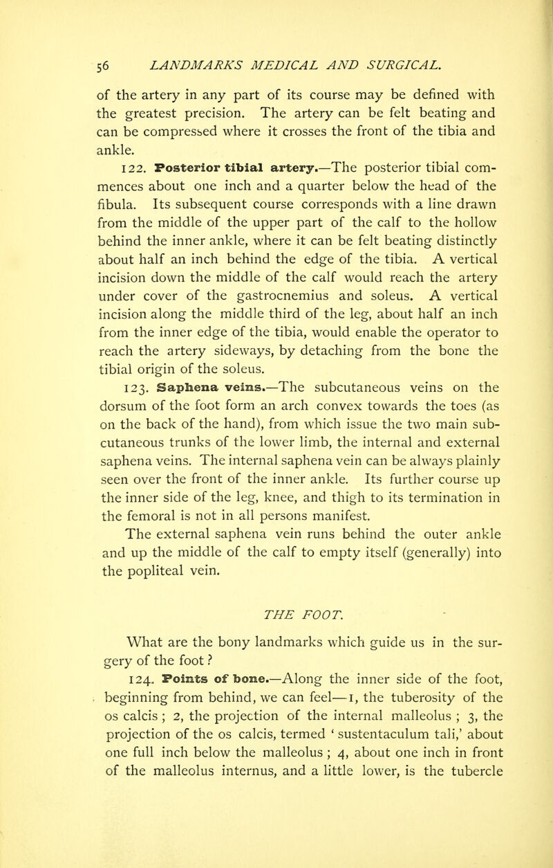 of the artery in any part of its course may be defined with the greatest precision. The artery can be felt beating and can be compressed where it crosses the front of the tibia and ankle. 122. Posterior tibial artery.—The posterior tibial com- mences about one inch and a quarter below the head of the fibula. Its subsequent course corresponds with a line drawn from the middle of the upper part of the calf to the hollow behind the inner ankle, where it can be felt beating distinctly about half an inch behind the edge of the tibia. A vertical incision down the middle of the calf would reach the artery under cover of the gastrocnemius and soleus. A vertical incision along the middle third of the leg, about half an inch from the inner edge of the tibia, would enable the operator to reach the artery sideways, by detaching from the bone the tibial origin of the soleus. 123. Sapbena veins.—The subcutaneous veins on the dorsum of the foot form an arch convex towards the toes (as on the back of the hand), from which issue the two main sub- cutaneous trunks of the lower limb, the internal and external saphena veins. The internal saphena vein can be always plainly seen over the front of the inner ankle. Its further course up the inner side of the leg, knee, and thigh to its termination in the femoral is not in all persons manifest. The external saphena vein runs behind the outer ankle and up the middle of the calf to empty itself (generally) into the popliteal vein. THE FOOT. What are the bony landmarks which guide us in the sur- gery of the foot 124. Points of bone.—Along the inner side of the foot, beginning from behind, we can feel—i, the tuberosity of the OS calcis ; 2, the projection of the internal malleolus ; 3, the projection of the os calcis, termed * sustentaculum tali,' about one full inch below the malleolus ; 4, about one inch in front of the malleolus internus, and a Httle lower, is the tubercle