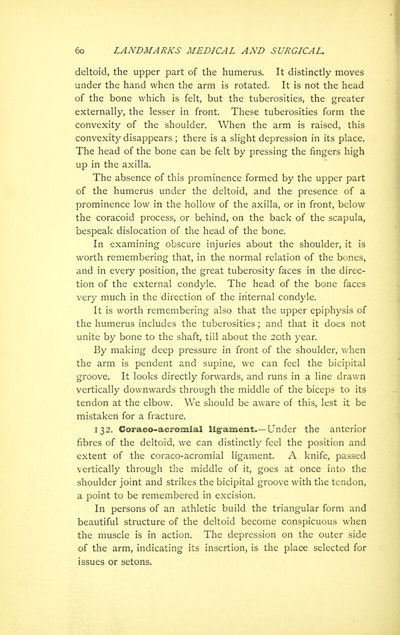 deltoid, the upper part of the humerus. It distinctly moves under the hand when the arm is rotated. It is not the head of the bone which is felt, but the tuberosities, the greater externally, the lesser in front. These tuberosities form the convexity of the shoulder. When the arm is raised, this convexity disappears ; there is a slight depression in its place. The head of the bone can be felt by pressing the fingers high up in the axilla. The absence of this prominence formed by the upper part of the humerus under the deltoid, and the presence of a prominence low in the hollow of the axilla, or in front, below the coracoid process, or behind, on the back of the scapula, bespeak dislocation of the head of the bone. In examining obscure injuries about the shoulder, it is worth remembering that, in the normal relation of the bones, and in every position, the great tuberosity faces in the direc- tion of the external condyle. The head of the bone faces very much in the direction of the internal condyle. It is worth remembering also that the upper epiphysis of the humerus includes the tuberosities ; and that it does not unite by bone to the shaft, till about the 20th year. By making deep pressure in front of the shoulder, when the arm is pendent and supine, we can feel the bicipital groove. It looks directly forwards, and runs in a line drawn vertically downwards through the middle of the biceps to its tendon at the elbow. We should be aware of this, lest it be mistaken for a fracture. 132. Coraco-acromial lig-ament.—Under the anterior fibres of the deltoid, we can distinctly feel the position and extent of the coraco-acromial ligament. A knife, passed vertically through the middle of it, goes at once into the shoulder joint and strikes the bicipital groove with the tendon, a point to be remembered in excision. In persons of an athletic build the triangular form and beautiful structure of the deltoid become conspicuous when the muscle is in action. The depression on the outer side of the arm, indicating its insertion, is the place selected for issues or setons.