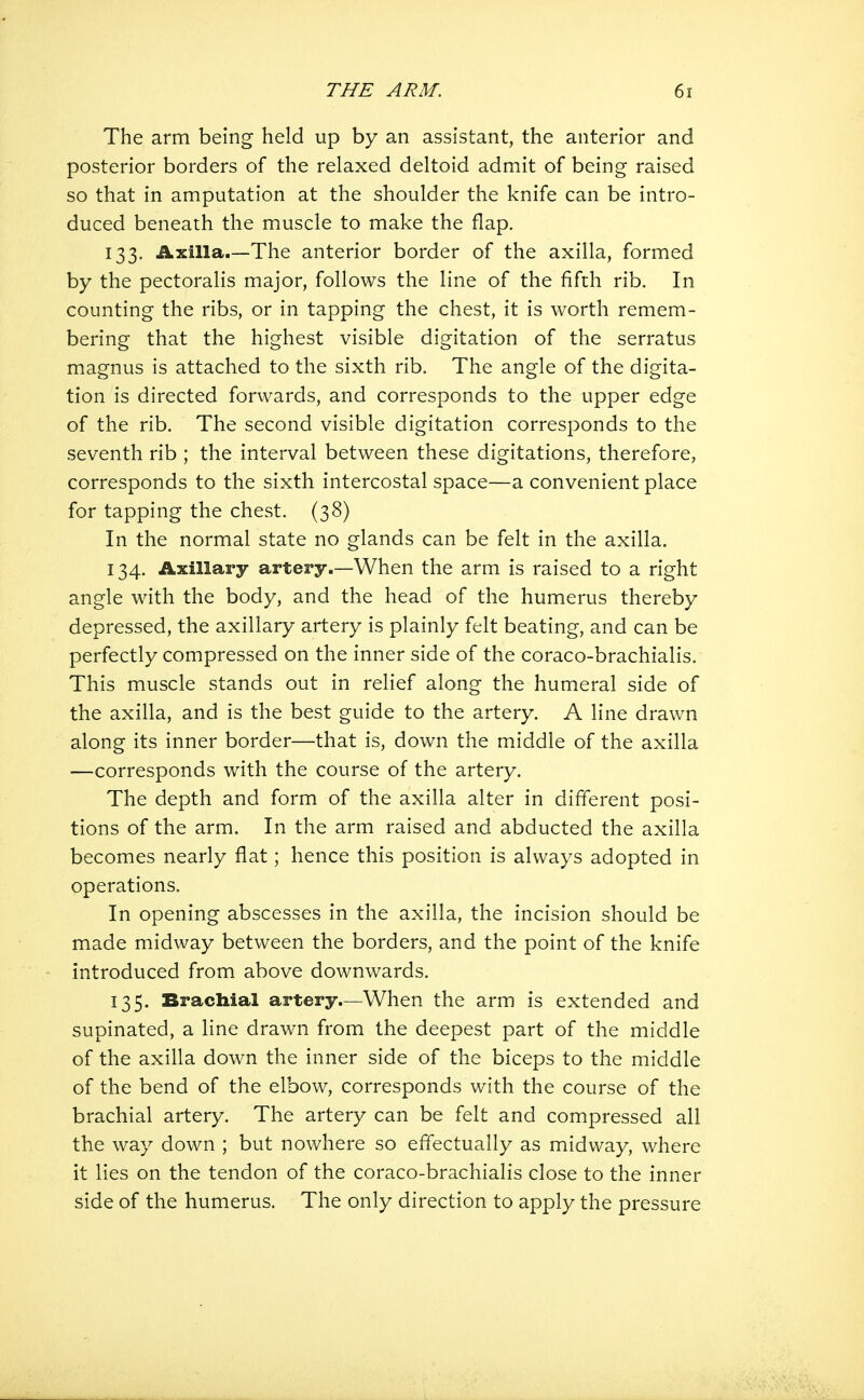The arm being held up by an assistant, the anterior and posterior borders of the relaxed deltoid admit of being raised so that in amputation at the shoulder the knife can be intro- duced beneath the muscle to make the flap. 133. Axilla.—The anterior border of the axilla, formed by the pectoralis major, follows the line of the fifth rib. In counting the ribs, or in tapping the chest, it is worth remem- bering that the highest visible digitation of the serratus magnus is attached to the sixth rib. The angle of the digita- tion is directed forwards, and corresponds to the upper edge of the rib. The second visible digitation corresponds to the seventh rib ; the interval between these digitations, therefore, corresponds to the sixth intercostal space—a convenient place for tapping the chest. (38) In the normal state no glands can be felt in the axilla. 134. Axillary artery.—When the arm is raised to a right angle with the body, and the head of the humerus thereby depressed, the axillary artery is plainly felt beating, and can be perfectly compressed on the inner side of the coraco-brachialis. This muscle stands out in relief along the humeral side of the axilla, and is the best guide to the artery. A line drawn along its inner border—that is, down the middle of the axilla —corresponds with the course of the artery. The depth and form of the axilla alter in different posi- tions of the arm. In the arm raised and abducted the axilla becomes nearly flat; hence this position is always adopted in operations. In opening abscesses in the axilla, the incision should be made midway between the borders, and the point of the knife introduced from above downwards. 135. Brachial artery—When the arm is extended and supinated, a line drawn from the deepest part of the middle of the axilla down the inner side of the biceps to the middle of the bend of the elbow, corresponds with the course of the brachial artery. The artery can be felt and compressed all the way down ; but nowhere so effectually as midway, where it lies on the tendon of the coraco-brachialis close to the inner side of the humerus. The only direction to apply the pressure