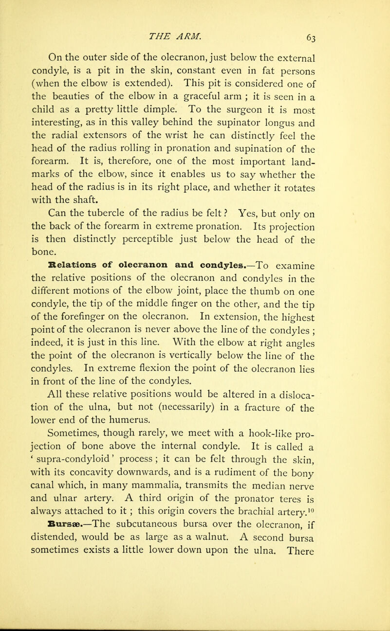 On the outer side of the olecranon, just below the external condyle, is a pit in the skin, constant even in fat persons (when the elbow is extended). This pit is considered one of the beauties of the elbow in a graceful arm ; it is seen in a child as a pretty little dimple. To the surgeon it is most interesting, as in this valley behind the supinator longus and the radial extensors of the wrist he can distinctly feel the head of the radius rolling in pronation and supination of the forearm. It is, therefore, one of the most important land- marks of the elbow, since it enables us to say whether the head of the radius is in its right place, and whether it rotates with the shaft. Can the tubercle of the radius be felt 1 Yes, but only on the back of the forearm in extreme pronation. Its projection is then distinctly perceptible just below the head of the bone. Relations of olecranon and condyles.—To examine the relative positions of the olecranon and condyles in the different motions of the elbow joint, place the thumb on one condyle, the tip of the middle finger on the other, and the tip of the forefinger on the olecranon. In extension, the highest point of the olecranon is never above the line of the condyles ; indeed, it is just in this line. With the elbow at right angles the point of the olecranon is vertically below the line of the condyles. In extreme flexion the point of the olecranon lies in front of the line of the condyles. All these relative positions would be altered in a disloca- tion of the ulna, but not (necessarily) in a fracture of the lower end of the humerus. Sometimes, though rarely, we meet with a hook-like pro- jection of bone above the internal condyle. It is called a * supra-condyloid' process ; it can be felt through the skin, with its concavity downwards, and is a rudiment of the bony canal which, in many mammalia, transmits the median nerve and ulnar artery. A third origin of the pronator teres is always attached to it ; this origin covers the brachial artery. Bursae.—The subcutaneous bursa over the olecranon, if distended, would be as large as a walnut. A second bursa sometimes exists a little lower down upon the ulna. There