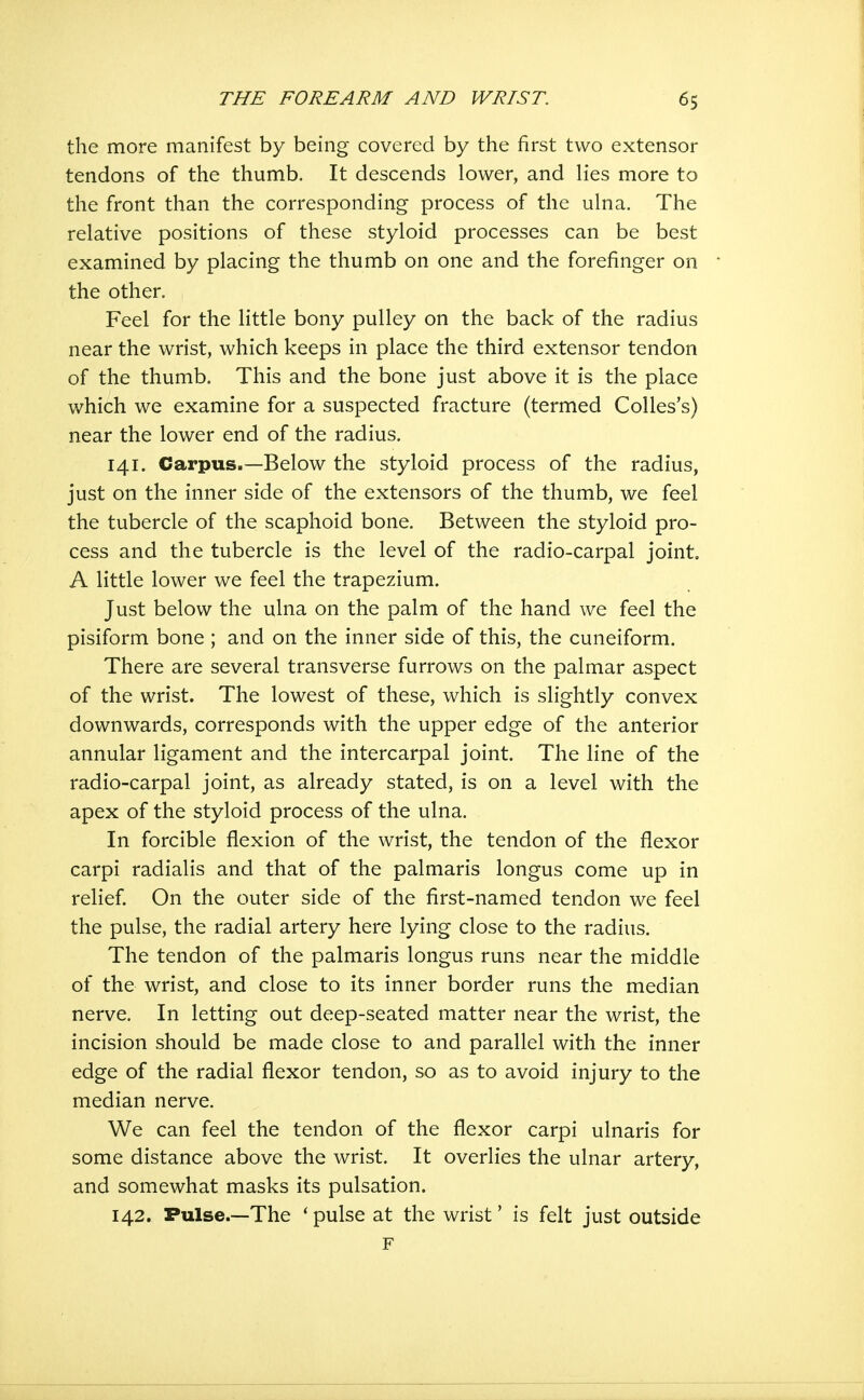 the more manifest by being covered by the first two extensor tendons of the thumb. It descends lower, and lies more to the front than the corresponding process of the ulna. The relative positions of these styloid processes can be best examined by placing the thumb on one and the forefinger on the other. Feel for the little bony pulley on the back of the radius near the wrist, which keeps in place the third extensor tendon of the thumb. This and the bone just above it is the place which we examine for a suspected fracture (termed Colles's) near the lower end of the radius. 141. Carpus.—Below the styloid process of the radius, just on the inner side of the extensors of the thumb, we feel the tubercle of the scaphoid bone. Between the styloid pro- cess and the tubercle is the level of the radio-carpal joint. A little lower we feel the trapezium. Just below the ulna on the palm of the hand we feel the pisiform bone ; and on the inner side of this, the cuneiform. There are several transverse furrows on the palmar aspect of the wrist. The lowest of these, which is slightly convex downwards, corresponds with the upper edge of the anterior annular ligament and the intercarpal joint. The line of the radio-carpal joint, as already stated, is on a level with the apex of the styloid process of the ulna. In forcible flexion of the wrist, the tendon of the flexor carpi radialis and that of the palmaris longus come up in relief On the outer side of the first-named tendon we feel the pulse, the radial artery here lying close to the radius. The tendon of the palmaris longus runs near the middle of the wrist, and close to its inner border runs the median nerve. In letting out deep-seated matter near the wrist, the incision should be made close to and parallel with the inner edge of the radial flexor tendon, so as to avoid injury to the median nerve. We can feel the tendon of the flexor carpi ulnaris for some distance above the wrist. It overlies the ulnar artery, and somewhat masks its pulsation. 142. Pulse.—The * pulse at the wrist' is felt just outside F