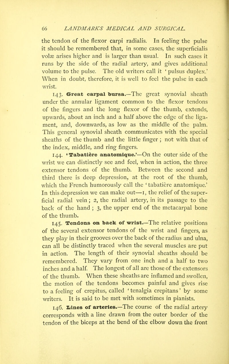 the tendon of the flexor carpi radialis. In feehng the pulse it should be remembered that, in some cases, the superficialis volse arises higher and is larger than usual. In such cases it runs by the side of the radial artery, and gives additional volume to the pulse. The old writers call it ' pulsus duplex.' When in doubt, therefore, it is well to feel the pulse in each wrist. 143. Great carpal bursa.—The great synovial sheath under the annular ligament common to the flexor tendons of the fingers and the long flexor of the thumb, extends, upwards, about an inch and a half above the edge of the liga- ment, and, downwards, as low as the middle of the palm. This general synovial sheath communicates with the special sheaths of the thumb and the little finger ; not with that of the index, middle, and ring fingers. 144. 'Tabatidre anatomique.'—On the outer side of the wrist we can distinctly see and feel, when in action, the three extensor tendons of the thumb. Between the second and third there is deep depression, at the root of the thumb, which the French humorously call the * tabatiere anatomique.' In this depression we can make out—i, the relief of the super- ficial radial vein ; 2, the radial artery, in its passage to the back of the hand ; 3, the upper end of the metacarpal bone of the thumb. 145. Tendons on back of wrist.—The relative positions of the several extensor tendons of the wrist and fingers, as they play in their grooves over the back of the radius and ulna, can all be distinctly traced when the several muscles are put in action. The length of their synovial sheaths should be remembered. They vary from one inch and a half to two inches and a half. The longest of all are those of the extensors of the thumb. When these sheaths are inflamed and swollen, the motion of the tendons becomes painful and gives rise to a feeling of crepitus, called ' tenalgia crepitans' by some writers. It is said to be met with sometimes in pianists. 146. Lines of arteries.—The course of the radial artery corresponds with a line drawn from the outer border of the tendon of the biceps at the bend of the elbow down the front