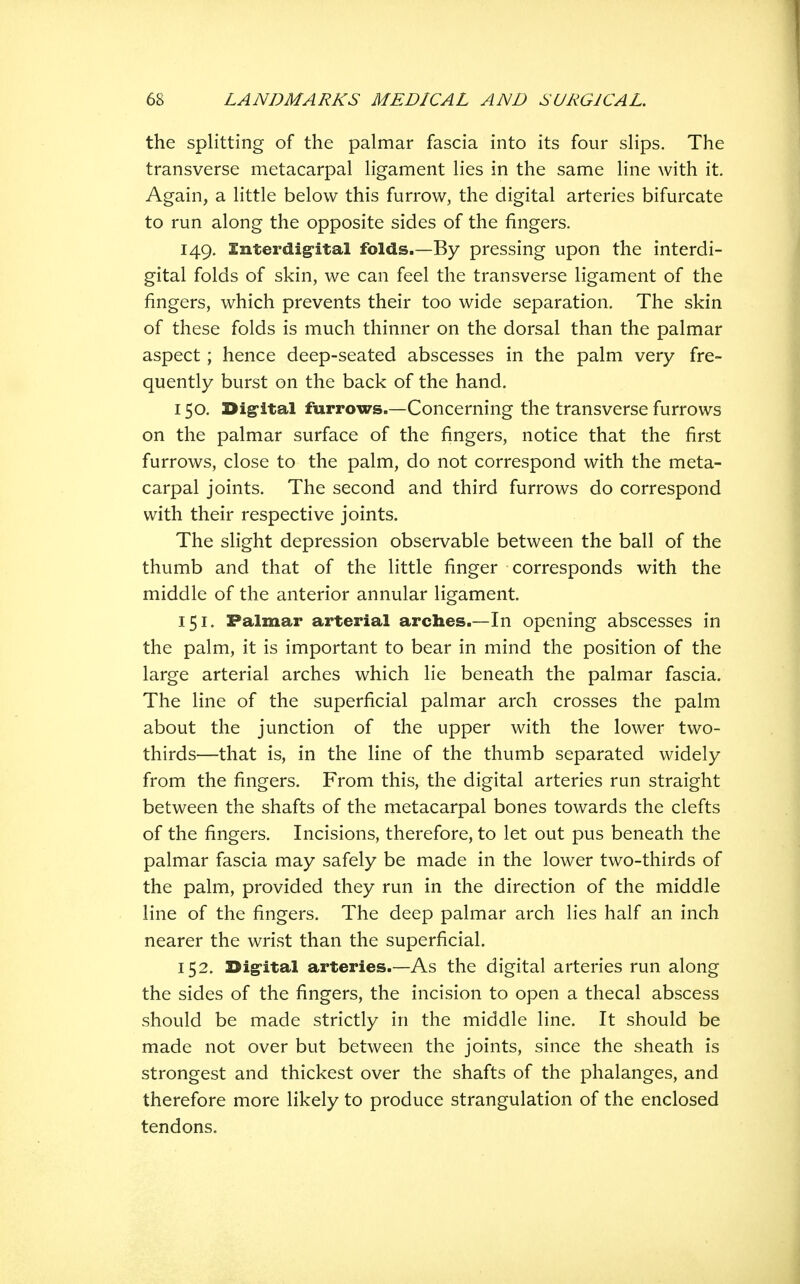 the splitting of the palmar fascia into its four slips. The transverse metacarpal ligament lies in the same line with it. Again, a little below this furrow, the digital arteries bifurcate to run along the opposite sides of the fingers. 149. Interdig-ital folds.—By pressing upon the interdi- gital folds of skin, we can feel the transverse ligament of the fingers, which prevents their too wide separation. The skin of these folds is much thinner on the dorsal than the palmar aspect; hence deep-seated abscesses in the palm very fre- quently burst on the back of the hand, 150. Dig'ital furrows.—Concerning the transverse furrows on the palmar surface of the fingers, notice that the first furrows, close to the palm, do not correspond with the meta- carpal joints. The second and third furrows do correspond with their respective joints. The slight depression observable between the ball of the thumb and that of the little finger corresponds with the middle of the anterior annular ligament. 151. Palmar arterial arches.—In opening abscesses in the palm, it is important to bear in mind the position of the large arterial arches which lie beneath the palmar fascia. The line of the superficial palmar arch crosses the palm about the junction of the upper with the lower two- thirds—that is, in the line of the thumb separated widely from the fingers. From this, the digital arteries run straight between the shafts of the metacarpal bones towards the clefts of the fingers. Incisions, therefore, to let out pus beneath the palmar fascia may safely be made in the lower two-thirds of the palm, provided they run in the direction of the middle line of the fingers. The deep palmar arch lies half an inch nearer the wrist than the superficial. 152. Dig-ital arteries.—As the digital arteries run along the sides of the fingers, the incision to open a thecal abscess should be made strictly in the middle line. It should be made not over but between the joints, since the sheath is strongest and thickest over the shafts of the phalanges, and therefore more likely to produce strangulation of the enclosed tendons.