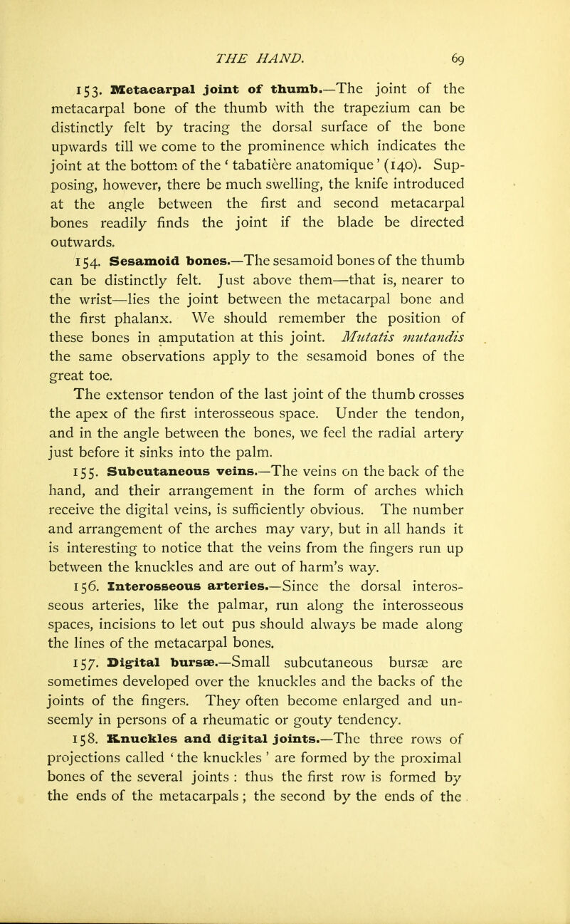 153. IMCetacarpal joint of thumb.—The joint of the metacarpal bone of the thumb with the trapezium can be distinctly felt by tracing the dorsal surface of the bone upwards till we come to the prominence which indicates the joint at the bottom, of the * tabatiere anatomique' (140). Sup- posing, however, there be much swelling, the knife introduced at the angle between the first and second metacarpal bones readily finds the joint if the blade be directed outwards. 154. Sesamoid bones.—The sesamoid bones of the thumb can be distinctly felt. Just above them—that is, nearer to the wrist—lies the joint between the metacarpal bone and the first phalanx. We should remember the position of these bones in amputation at this joint. Mutatis mutandis the same observations apply to the sesamoid bones of the great toe. The extensor tendon of the last joint of the thumb crosses the apex of the first interosseous space. Under the tendon, and in the angle between the bones, we feel the radial artery just before it sinks into the palm. 155. Subcutaneous veins.—The veins on the back of the hand, and their arrangement in the form of arches which receive the digital veins, is sufficiently obvious. The number and arrangement of the arches may vary, but in all hands it is interesting to notice that the veins from the fingers run up between the knuckles and are out of harm's way. 156. Interosseous arteries.—Since the dorsal interos- seous arteries, like the palmar, run along the interosseous spaces, incisions to let out pus should always be made along the lines of the metacarpal bones. 157. Dig-ital bursae.—Small subcutaneous burs^e are sometimes developed over the knuckles and the backs of the joints of the fingers. They often become enlarged and un- seemly in persons of a rheumatic or gouty tendency. 158. Knuckles and dig-ital joints.—The three rows of projections called ' the knuckles ' are formed by the proximal bones of the several joints : thus the first row is formed by the ends of the metacarpals; the second by the ends of the .