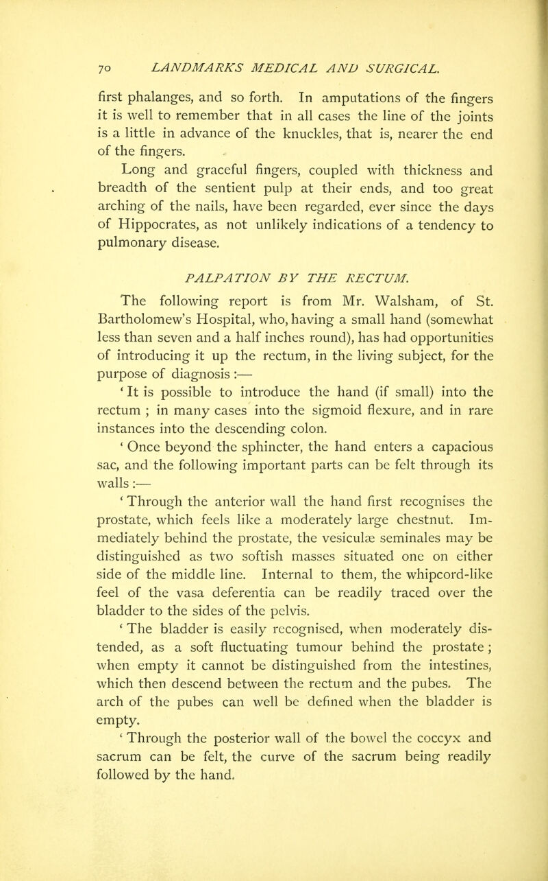 first phalanges, and so forth. In amputations of the fingers it is well to remember that in all cases the line of the joints is a little in advance of the knuckles, that is, nearer the end of the fingers. Long and graceful fingers, coupled with thickness and breadth of the sentient pulp at their ends, and too great arching of the nails, have been regarded, ever since the days of Hippocrates, as not unlikely indications of a tendency to pulmonary disease. PALPATION BY THE RECTUM. The following report is from Mr. Walsham, of St. Bartholomew's Hospital, who, having a small hand (somewhat less than seven and a half inches round), has had opportunities of introducing it up the rectum, in the living subject, for the purpose of diagnosis :— * It is possible to introduce the hand (if small) into the rectum ; in many cases into the sigmoid flexure, and in rare instances into the descending colon. * Once beyond the sphincter, the hand enters a capacious sac, and the following important parts can be felt through its walls:— ' Through the anterior wall the hand first recognises the prostate, which feels like a moderately large chestnut. Im- mediately behind the prostate, the vesiculae seminales may be distinguished as two softish masses situated one on either side of the middle line. Internal to them, the whipcord-like feel of the vasa deferentia can be readily traced over the bladder to the sides of the pelvis. ' The bladder is easily recognised, when moderately dis- tended, as a soft fluctuating tumour behind the prostate; when empty it cannot be distinguished from the intestines, which then descend between the rectum and the pubes. The arch of the pubes can well be defined when the bladder is empty. ' Through the posterior wall of the bowel the coccyx and sacrum can be felt, the curve of the sacrum being readily followed by the hand*