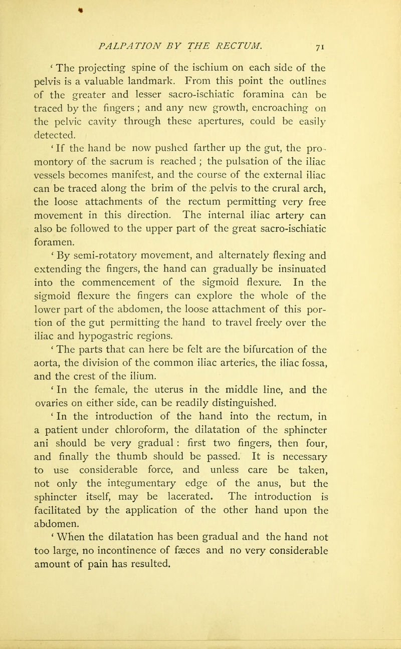 '■ The projecting spine of the ischium on each side of the pelvis is a valuable landmark. From this point the outlines of the greater and lesser sacro-ischiatic foramina can be traced by the fingers ; and any new growth, encroaching on the pelvic cavity through these apertures, could be easily detected. ' If the hand be now pushed farther up the gut, the pro- montory of the sacrum is reached ; the pulsation of the iliac vessels becomes manifest, and the course of the external iliac can be traced along the brim of the pelvis to the crural arch, the loose attachments of the rectum permitting very free movement in this direction. The internal iliac artery can also be followed to the upper part of the great sacro-ischiatic foramen. ' By semi-rotatory movement, and alternately flexing and extending the fingers, the hand can gradually be insinuated into the commencement of the sigmoid flexure. In the sigmoid flexure the fingers can explore the whole of the lower part of the abdomen, the loose attachment of this por- tion of the gut permitting the hand to travel freely over the iliac and hypogastric regions. ' The parts that can here be felt are the bifurcation of the aorta, the division of the common iliac arteries, the iliac fossa, and the crest of the ilium. ' In the female, the uterus in the middle line, and the ovaries on either side, can be readily distinguished. ' In the introduction of the hand into the rectum, in a patient under chloroform, the dilatation of the sphincter ani should be very gradual: first two fingers, then four, and finally the thumb should be passed. It is necessary to use considerable force, and unless care be taken, not only the integumentary edge of the anus, but the sphincter itself, may be lacerated. The introduction is facilitated by the application of the other hand upon the abdomen. * When the dilatation has been gradual and the hand not too large, no incontinence of faeces and no very considerable amount of pain has resulted.