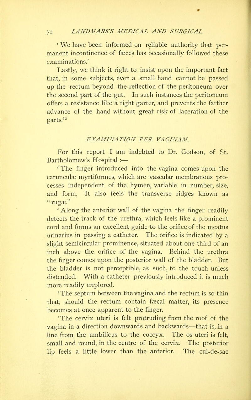 ' We have been informed on reliable authority that per- manent incontinence of faeces has occasionally followed these examinations,' Lastly, we think it right to insist upon the important fact that, in some subjects, even a small hand cannot be passed up the rectum beyond the reflection of the peritoneum over the second part of the gut. In such instances the peritoneum offers a resistance like a tight garter, and prevents the farther advance of the hand without great risk of laceration of the parts. EXAMINATION PER VAGI NAM. For this report I am indebted to Dr. Godson, of St. Bartholomew's Hospital :— ' The finger introduced into the vagina comes upon the carunculse myrtiformes, which are vascular membranous pro- cesses independent of the hymen, variable in number, size, and form. It also feels the transverse ridges known as rugae. * Along the anterior wall of the vagina the finger readily detects the track of the urethra, which feels like a prominent cord and forms an excellent guide to the orifice of the meatus urinarius in passing a catheter. The orifice is indicated by a slight semicircular prominence, situated about one-third of an inch above the orifice of the vagina. Behind the urethra the finger comes upon the posterior wall of the bladder. But the bladder is not perceptible, as such, to the touch unless distended. With a catheter previously introduced it is much more readily explored. ' The septum between the vagina and the rectum is so thin that, should the rectum contain faecal matter, its presence becomes at once apparent to the finger. ' The cervix uteri is felt protruding from the roof of the vagina in a direction downwards and backwards—that is, in a line from the umbilicus to the coccyx. The os uteri is felt, small and round, in the centre of the cervix. The posterior lip feels a little lower than the anterior. The cul-de-sac