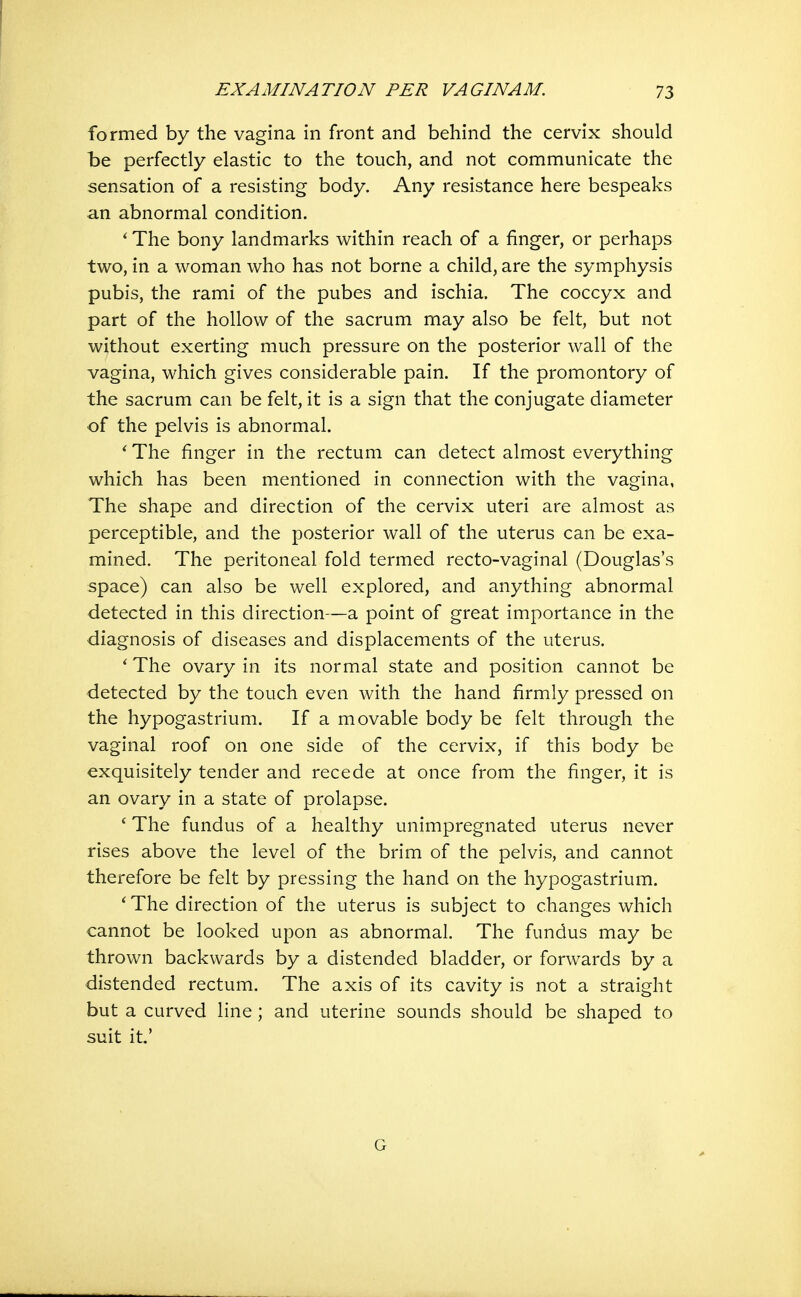 formed by the vagina in front and behind the cervix should be perfectly elastic to the touch, and not communicate the sensation of a resisting body. Any resistance here bespeaks an abnormal condition. * The bony landmarks within reach of a finger, or perhaps two, in a woman who has not borne a child, are the symphysis pubis, the rami of the pubes and ischia. The coccyx and part of the hollow of the sacrum may also be felt, but not without exerting much pressure on the posterior wall of the vagina, which gives considerable pain. If the promontory of the sacrum can be felt, it is a sign that the conjugate diameter of the pelvis is abnormal. *■ The finger in the rectum can detect almost everything which has been mentioned in connection with the vagina, The shape and direction of the cervix uteri are almost as perceptible, and the posterior wall of the uterus can be exa- mined. The peritoneal fold termed recto-vaginal (Douglas's space) can also be well explored, and anything abnormal detected in this direction—a point of great importance in the diagnosis of diseases and displacements of the uterus. * The ovary in its normal state and position cannot be detected by the touch even with the hand firmly pressed on the hypogastrium. If a movable body be felt through the vaginal roof on one side of the cervix, if this body be exquisitely tender and recede at once from the finger, it is an ovary in a state of prolapse. ' The fundus of a healthy unimpregnated uterus never rises above the level of the brim of the pelvis, and cannot therefore be felt by pressing the hand on the hypogastrium. The direction of the uterus is subject to changes which cannot be looked upon as abnormal. The fundus may be thrown backwards by a distended bladder, or forwards by a distended rectum. The axis of its cavity is not a straight but a curved line; and uterine sounds should be shaped to suit it.' G