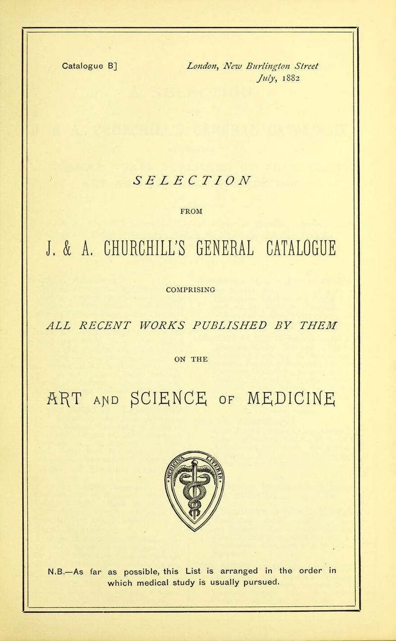 Catalogue B] London, New Biirlingto7t Street July, 1882 SELECTION FROM J, k A. CHURCHILL'S GENERAL CATALOGUE COMPRISING ALL RECENT WORKS PUBLISHED BY THEM ON THE ftKT Aj^D OF MEDICINE N.B.—As far as possible, this List is arranged In the order in which medical study is usually pursued.