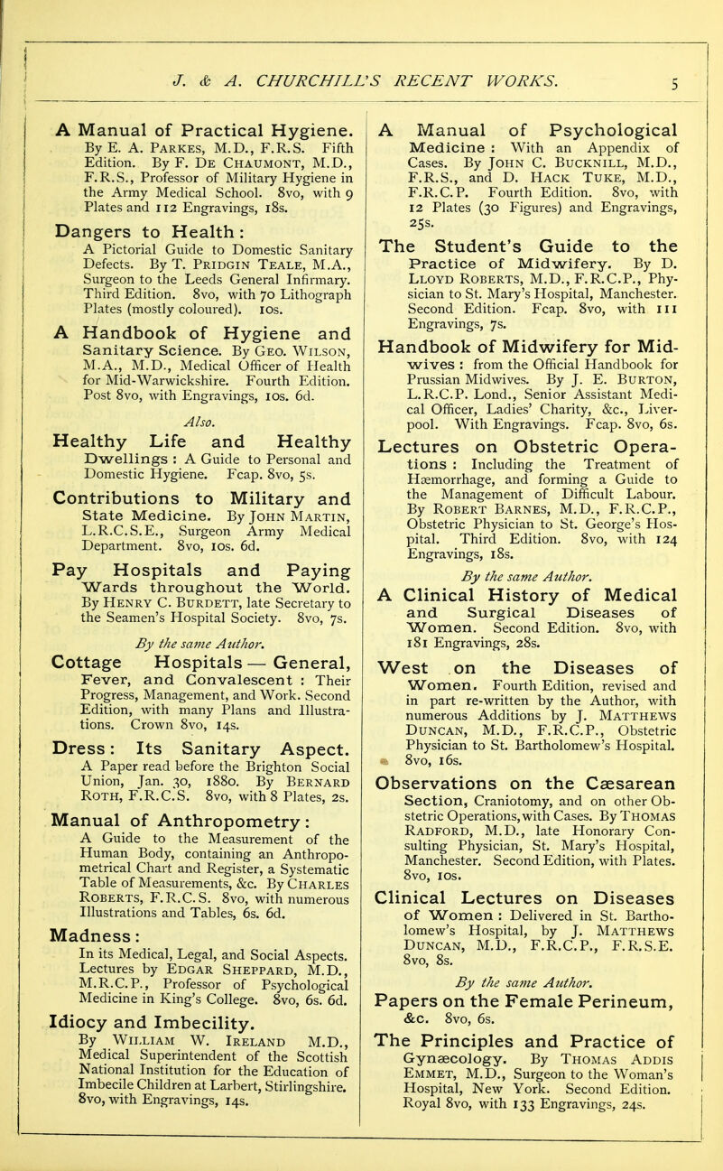 A Manual of Practical Hygiene. ByE. A. Parkes, M.D., F.R.S. Fifth Edition. By F. De Chaumont, M.D., F.R.S., Professor of Military Hygiene in the Army Medical School. 8vo, with 9 Plates and 112 Engravings, 18s. Dangers to Health : A Pictorial Guide to Domestic Sanitary Defects. By T. Pridgin Teale, M.A., Surgeon to the Leeds General Infirmary. Third Edition. 8vo, with 70 Lithograph Plates (mostly coloured). los. A Handbook of Hygiene and Sanitary Science. By Geo. Wilson, M.A., M.D., Medical Officer of Health for Mid-Warwickshire. Fourth Edition. Post 8vo, with Engravings, los. 6d. Also. Healthy Life and Healthy Dwellings : A Guide to Personal and Domestic Hygiene. Fcap. 8vo, 5s. Contributions to Military and State Medicine. By John Martin, L.R.C.S.E., Surgeon Army Medical Department. 8vo, ids. 6d. Pay Hospitals and Paying Wards throughout the World. By Henry C. Burdett, late Secretary to the Seamen's Hospital Society. 8vo, 7s. £jy the same Author. Cottage Hospitals — General, Fever, and Convalescent : Their Progress, Management, and Work. Second Edition, with many Plans and Illustra- tions. Crown 8vo, 14s. Dress: Its Sanitary Aspect. A Paper read before the Brighton Social Union, Jan. 30, 1880. By Bernard Roth, F.R.C.S. 8vo, with 8 Plates, 2s. Manual of Anthropometry: A Guide to the Measurement of the Human Body, containing an Anthropo- metrical Chart and Register, a Systematic Table of Measurements, &c. By Charles Roberts, F.R.C.S. 8vo, with numerous Illustrations and Tables, 6s. 6d. Madness: In its Medical, Legal, and Social Aspects. Lectures by Edgar Sheppard, M.D., M.R.C.P., Professor of Psychological Medicine in King's College. 8vo, 6s. 6d. Idiocy and Imbecility. By William W. Ireland M.D., Medical Superintendent of the Scottish National Institution for the Education of Imbecile Children at Larbert, Stirlingshire. Svo, with Engravings, 14s. A Manual of Psychological Medicine : With an Appendix of Cases. By John C. Bucknill, M.D., F.R.S., and D. Hack Tuke, M.D,, F.R.C.P. Fourth Edition. 8vo, with 12 Plates (30 Figures) and Engravings, 25s. The Student's Guide to the Practice of Midwifery. By D. Lloyd Roberts, M.D., F.R.C.P., Phy- sician to St. Mary's Hospital, Manchester. Second Edition. Fcap. 8vo, with iii Engravings, 7s. Handbook of Midwifery for Mid- wives : from the Official Handbook for Prussian Midwives. By J. E. Burton, L.R.C.P. Lond., Senior Assistant Medi- cal Officer, Ladies' Charity, &c., Liver- pool. With Engravings. Fcap. Svo, 6s. Lectures on Obstetric Opera- tions : Including the Treatment of Haemorrhage, and forming a Guide to the Management of Difficult Labour. By Robert Barnes, M.D., F.R.C.P., Obstetric Physician to St. George's Hos- pital. Third Edition. 8vo, with 124 Engravings, 18s. By the same Author. A Clinical History of Medical and Surgical Diseases of Women. Second Edition. 8vo, with 181 Engravings, 28s. West on the Diseases of Women. Fourth Edition, revised and in part re-written by the Author, with numerous Additions by J. Matthews Duncan, M.D., F.R.C.P., Obstetric Physician to St. Bartholomew's Hospital. 8vo, 16s. Observations on the Csesarean Section, Craniotomy, and on other Ob- stetric Operations, with Cases. By Thomas Radford, M.D., late Honorary Con- sulting Physician, St. Mary's Hospital, Manchester. Second Edition, with Plates. 8vo, I OS. Clinical Lectures on Diseases of Women : Dehvered in St. Bartho- lomew's Hospital, by J. Matthews Duncan, M.D., F.R.C.P., F.R.S.E. 8vo, 8s. By the same Aicthor. Papers on the Female Perineum, &c. 8vo, 6s. The Principles and Practice of Gynaecology. By Thomas Addis Emmet, M.D., Surgeon to the Woman's Hospital, New York. Second Edition. Royal 8vo, with 133 Engravings, 24s.