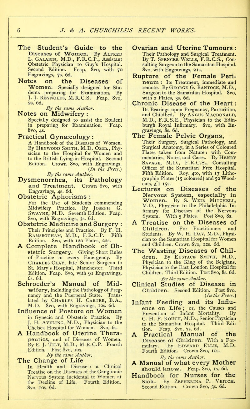 The Student's Guide to the Diseases of Women. -By Alfred L. Galabin, M.D., F.R.C.P., Assistant Obstetric Physician to Guy's Hospital. Second Edition. Fcap. 8vo, with 70 Engravings, 7s. 6d. Notes on the Diseases of Women. Specially designed for Stu- dents preparing for Examination. By J. J. Reynolds, M.R.C.S. Fcap. 8vo, 2s. 6d. By the same Author. Notes on Midwifery : Specially designed to assist the Student in preparing for Examination. Fcap. 8vo, 4s. Practical Gynaecology: A Handbook of the Diseases of Women. By Heywood Smith, M.D. Oxon., Phy- sician to the Hospital for Women and to the British Lying-in Hospital. Second Edition. Crown 8vo, with Engravings. (/» the Press.) By the savie Author. Dysmenorrhea, its Pathology and Treatment. Crown 8vo, with Engravings, 4s. 6d. Obstetric Aphorisms : For the Use of Students commencing Midwifery Practice. By Joseph G. SwAYNE, M.D. Seventh Edition. Fcap, 8vo, with Engravings, 3s. 6d. Obstetric Medicine and Surgery : Their Principles and Practice. By F. H, Ramsbotham, M.D,, F.R.C.P. Fifth Edition. 8vo, with ] 20 Plates, 22s. A Complete Handbook of Ob- stetric Surgery. Giving Short Rules of Practice in every Emergency. By Charles Clay, late Senior Surgeon to St. Mary's Hospital, Manchester. Third Edition. Fcap. 8vo, with 91 Engravings, 6s. 6d. Schroeder's Manual of Mid- wifery, including the Pathology of Preg- nancy and the Puerperal State. Trans- lated by Charles H. Carter, B.A., M.D. 8vo, with Engravings, 12s. 6d. Influence of Posture on Women in Gynecic and Obstetric Practice. By J. H. Aveling, M.D., Physician to the Chelsea Hospital for Women. 8vo, 6s. A Handbook of Uterine Thera- peutics, and of Diseases of Women. By E. J, Tilt, M.D., M.R.CP. P^ourth Edition. Post Svo, los. By the same Author. The Change of Life In Health and Disease : a Clinical Treatise on the Diseases of the Ganglionic Nervous System incidental to Women at the Decline of Life. Fourth Edition. 8vo, ICS. 6d. Ovarian and Uterine Tumours : Their Pathology and Surgical Treatment. ByT. Spencer Wells, F.R.C.S., Con- sulting Surgeon to the Samaritan Hospital. Svo, with Engravings, 2is. Rupture of the Female Peri- neum : Its Treatment, immediate and remote. By George G. Bantock, M.D., Surgeon to the Samaritan Hospital. Svo, with 2 Plates, 3s. 6d. Chronic Disease of the Heart: Its Bearings upon Pregnancy, Parturition, and Childbed. By Angus Macdonald, M.D., F.R.S.E., Physician to the Edin- burgh Royal Infirmary. Svo, with En- gravings, 8s. 6d. The Female Pelvic Organs, Their Surgery, Surgical Pathology, and Surgical Anatomy, in a Series of Coloured Plates taken from Nature: with Com- mentaries, Notes, and Cases. By Henry Savage, M.D., F.R.C.S., Consulting Officer of the Samaritan Free Hospital. Fifth Edition, Roy. 4to, with 17 Litho- graphic Plates (15 coloured) and 52 Wood- cuts,;^! 15s. Lectures on Diseases of the Nervous System, especially in Women. By S. Weir Mitchell, M.D,, Physician to the Philadelphia In- firmary for Diseases of the Nervous System. With 5 Plates. Post Svo, 8s. A Treatise on the Diseases of Children. For Practitioners and Students. By W. H. Day, M.D., Physi- cian to the Samaritan Hospital for Women and Children. Crown Svo, 12s, 6d. The Wasting Diseases of Chil- dren. By Eustace Smith, M.D., Physician to the King of the Belgians, Physician to the East London Hospital for Children. Third Edition. Post Svo, 8s, 6d. By the same Author. Clinical Studies of Disease in Children. Second Edition. Post Svo. {In the Press.) Infant Feeding and its Influ- ence on Life ; or, the Causes and Prevention of Infant Mortality. By C. H, F, ROUTH, M,D,, Senior Physician to the Samaritan Hospital. Third Edi- tion, Fcap, Svo, 7s, 6d. A Practical Manual of the Diseases of Children. With a For- mulary. By Edward Ellis, M.D. Fourth Edition. Crown Svo, los. By the same Author. A Manual of what every Mother should know. Fcap. Svo, is. 6d. Handbook for Nurses for the Sick. By Zepherina P. Veitch. Second Edition. Crown Svo, 3s. 6d.