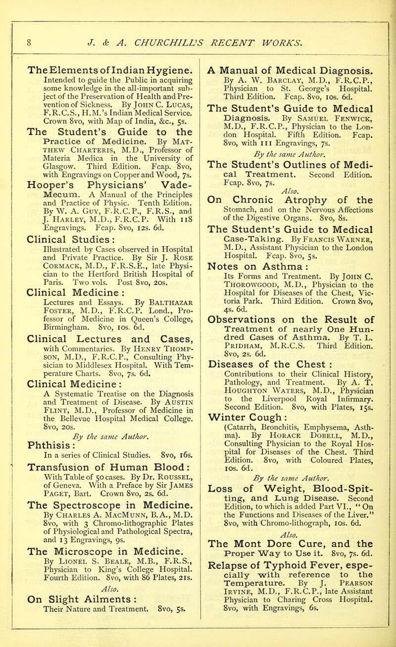 TheElements of Indian Hygiene. Intended to guide the Public in acquiring some knowledge in the all-important sub- ject of the Preservation of Health and Pre- vention of Sickness. By John C. Lucas, F.R.C.S., H.M.'s Indian Medical Service. Crown Svo, with Map of India, &c., 5s. The Student's Guide to the Practice of Medicine. By Mat- thew Charteris, M.D,, Professor of Materia Medica in the University of Glasgow. Third Edition. Fcap. Svo, with Engravings on Copper and Wood, 7s. Hooper's Physicians' Vade- Mecum. A Manual of the Principles and Practice of Physic. Tenth Edition. By W. A. Guy, F.R.C.P., F.R.S., and J. Harley, M.D., F.R.C.P. With 118 Engravings. Fcap. Svo, 12s. 6d. Clinical Studies : Illustrated by Cases observed in Hospital and Private Practice. By Sir J. Rose CORMACK, M.D., F.R.S.E., late Physi- cian to the Hertford British Hospital of Paris. Two vols. Post Svo, 20s. Clinical Medicine : Lectures and Essays. By Balthazar Foster, M.D., F.R.C.P. Lond., Pro- fessor of Medicine in Queen's College, Birmingham. Svo, los. 6d. Clinical Lectures and Cases, with Commentaries. By Henry Thomp- son, M.D., F.R.C.P., Consulting Phy- sician to Middlesex Hospital. With Tem- perature Charts. Svo, 7s. 6d. Clinical Medicine : A Systematic Treatise on the Diagnosis and Treatment of Disease. By Austin Flint, M.D., Professor of Medicine in the Bellevue Hospital Medical College. Svo, 20s. By the same Author. Phthisis : In a series of Clinical Studies. Svo, i6s. Transfusion of Human Blood: With Table of 50 cases. By Dr. Roussel, of Geneva. With a Preface by Sir James Paget, Bart. Crown Svo, 2s. 6d. The Spectroscope in Medicine. By Charles A. MacMunn, B.A., M.D. Svo, with 3 Chromo-lithographic Plates of Physiological and Pathological Spectra, and 13 Engravings, 9s. The Microscope in Medicine. By Lionel S. Beale, M.B., F.R.S., Physician to King's College Hospital. Fourth Edition. Svo, with S6 Plates, 21s. Also. On Slight Ailments : Their Nature and Treatment. Svo, 5s. A Manual of Medical Diagnosis. By A. W. Barclay, M.D., F.R.C.P., Physician to St. George's Hospital. Third Edition, Fcap. Svo, ids. 6d. The Student's Guide to Medical Diagnosis. By Samuel Fenwick, M.D., F.R.C.P., Physician to the Lon- don Hospital. Fifth Edition. Fcap. Svo, with III Engravings, 7s. By the same A tithor. The Student's Outlines of Medi- cal Treatment. Second Edition. Fcap. Svo, 7s. Also. On Chronic Atrophy of the Stomach, and on the Nervous Affections of the Digestive Organs. Svo, Ss. The Student's Guide to Medical Case-Taking. By Francis Warner, M.D., Assistant Physician to the London Hospital. Fcap. Svo, 5s. Notes on Asthma : Its Forms and Treatment. By John C. Thorowgood, M.D., Physician to the Hospital for Diseases of the Chest, Vic- toria Park. Third Edition. Crown Svo, 4s. 6d. Observations on the Result of Treatment of nearly One Hun- dred Gases of Asthma. By T. L. Pridham, M.R.C.S. Third Edition. Svo, 2s. 6d. Diseases of the Chest : Contributions to their Clinical History, Pathology, and Treatment. By A. T. Houghton Waters, M.D,, Physician to the Liverpool Royal Infirmary. Second Edition. Svo, with Plates, 15s. Winter Cough : (Catarrh, Bronchitis, Emphysema, Asth- ma). By Horace Dobell, M.D., Consulting Physician to the Royal Hos- pital for Diseases of the Chest. Third Edition. Svo, with Coloured Plates, ICS. 6d. By the satire Author. Loss of Weight, Blood-Spit- ting, and Lung Disease. Second Edition, to which is added Part VI.,  On the Functions and Diseases of the Liver. Svo, with Chromo-lithograph, los. 6d. Also. The Mont Dore Cure, and the Proper Way to Use it. Svo, 7s. 6d. Relapse of Typhoid Fever, espe- cially with reference to the Temperature, By J. Pearson Irvine, M.D., F.R.C.P., late Assistant Physician to Charing Cross Hospital. Svo, with Engravings, 6s.