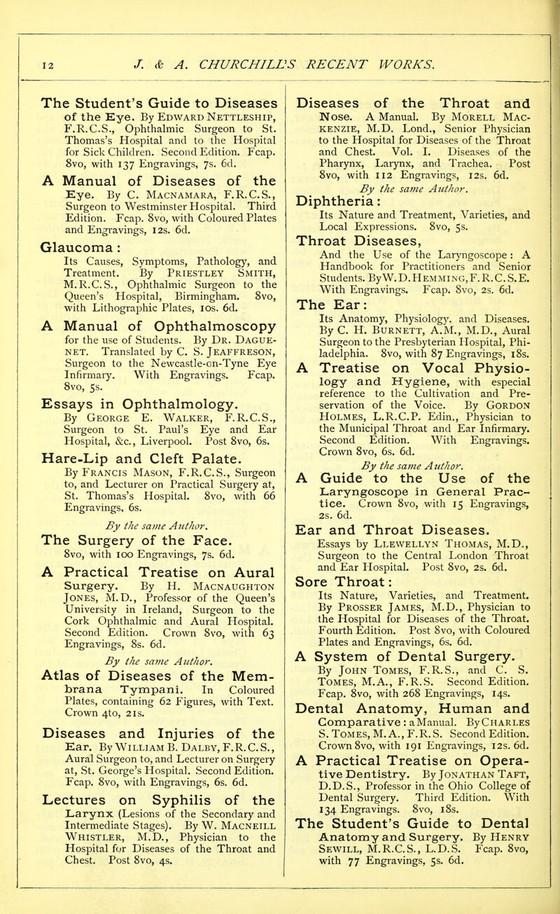 The Student's Guide to Diseases of the Eye. By Edward Nettleship, F.R.C.S., Ophthalmic Surgeon to St. Thomas's Hospital and to the Hospital for Sick Children, Second Edition. Fcap. 8vo, with 137 Engravings, 7s. 6d. A Manual of Diseases of the Eye. By C. Macnamara, F.R.C.S., Surgeon to Westminster Hospital. Third Edition. Fcap. 8vo, with Coloured Plates and Engravings, 12s. 6d. Glaucoma: Its Causes, Symptoms, Pathology, and Treatment. By Priestley Smith, M.R.C.S., Ophthalmic Surgeon to the Queen's Hospital, Birmingham. 8vo, with Lithographic Plates, los. 6d. A Manual of Ophthalmoscopy for the use of Students. By Dr. Dague- NET. Translated by C. S. Jeaffreson, Surgeon to the Newcastle-on-Tyne Eye Infirmaiy. With Engravings. Fcap. Svo, 5s. Essays in Ophthalmology. By George E. Walker, F.R.C.S., Surgeon to St. Paul's Eye and Ear Hospital, &c., Liverpool. Post Svo, 6s. Hare-Lip and Cleft Palate. By Francis Mason, F.R.C.S., Surgeon to, and Lecturer on Practical Surgery at, St. Thomas's Hospital. Svo, with 66 Engravings, 6s. By the same Author. The Surgery of the Face. Svo, with TOO Engravings, 7s. 6d. A Practical Treatise on Aural Surgery. By H. Macnaughton Jones, M.D., Professor of the Queen's University in Ireland, Surgeon to the Cork Ophthalmic and Aural Hospital. Second Edition. Crown Svo, with 63 Engravings, 8s. 6d. By the same Author. Atlas of Diseases of the Mem- brana Tympani. In Coloured Plates, containing 62 Figures, with Text. Crown 4to, 21s. Diseases and Injuries of the Ear. By William B. Dalby,F.R.C.S., Aural Surgeon to, and Lecturer on Surgery at, St. George's Hospital. Second Edition. Fcap. Svo, with Engravings, 6s. 6d. Lectures on Syphilis of the Larynx (Lesions of the Secondary and Intermediate Stages). By W. Macneill Whistler, M.D., Physician to the Hospital for Diseases of the Throat and Chest. Post Svo, 4s. Diseases of the Throat and Nose. A Manual. By Morell Mac- kenzie, M.D. Lond., Senior Physician to the Hospital for Diseases of the Throat and Chest. Vol. I. Diseases of the Pharynx, Larynx, and Trachea. Post Svo, with 112 Engravings, 12s. 6d. By the sajne Author. Diphtheria: Its Nature and Treatment, Varieties, and Local Expressions. Svo, 5s. Throat Diseases, And the Use of the Laryngoscope: A Handbook for Practitioners and Senior Students. ByW.D.Hemming,F. R.C.S.E. With Engravings. Fcap. Svo, 2s. 6d. The Ear: Its Anatomy, Physiology, and Diseases. By C. H. Burnett, A.M., M.D., Aural Surgeon to the Presbyterian Hospital, Phi- ladelphia. Svo, with 87 Engravings, iSs. A Treatise on Vocal Physio- logy and Hygiene, with especial reference to the Cultivation and Pre- servation of the Voice. By Gordon Holmes, L.R.C.P. Edin., Physician to the Municipal Throat and Ear Infirmary. Second Edition. With Engravings. Crown Svo, 6s. 6d. By the same Author. A Guide to the Use of the Laryngoscope in General Prac- tice. Crown Svo, with 15 Engravings, 2s. 6d. Ear and Throat Diseases. Essays by Llewellyn Thomas, M.D., Surgeon to the Central London Throat and Ear Hospital. Post Svo, 2s. 6d. Sore Throat: Its Nature, Varieties, and Treatment. By Prosser James, M.D., Physician to the Hospital for Diseases of the Throat. Fourth Edition. Post Svo, wdth Coloured Plates and Engravings, 6s. 6d. A System of Dental Surgery. By John Tomes, F.R.S., and C. S. Tomes, M.A., F.R.S. Second Edition. Fcap. Svo, with 26S Engravings, 14s. Dental Anatomy, Human and Comparative: aManual. ByCHARLES S. Tomes, M. A., F.R. S. Second Edition. Ciown Svo, with 191 Engravings, 12s. 6d. A Practical Treatise on Opera- tive Dentistry. By Jonathan Taft, D.D.S., Professor in the Ohio College of Dental Surgery. Third Edition. With 134 Engravings. Svo, iSs. The Student's Guide to Dental Anatomy and Surgery. By Henry Sewill, M.R.C.S., L.D.S. Fcap. Svo, with 77 Engravings, 5s. 6d.
