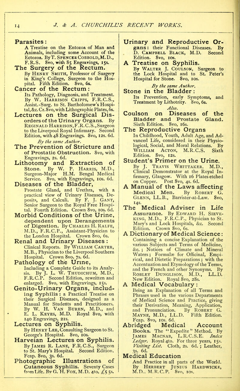 Parasites: A Treatise on the Entozoa of Man and Animals, including some Account of the Ectozoa. ByT. SpencerCobbold,M.D., r.R.S. 8vo, wifeh 85 Engravings, 15s. The Surgery of the Rectum. By Henry Smith, Professor of Surgery in King's College, Surgeon to the Hos- pital. Fifth Edition. 8vo, 6s. Cancer of the Rectum: Its Pathology, Diagnosis, and Treatment. By W. Harrison Cripps, F.R.C.S., Assist.-Surg, to St. Bartholomew's Hospi- tal, &c. Cr. 8vo, with Lithographic Plates, 6s. Lectures on the Surgical Dis- orders of the Urinary Organs. By Reginald Harrison,F.R. C. S., Surgeon to the Liverpool Royal Infirmary. Second Edition, with 48 Engravings. 8vo, 12s. 6d. By the same Author. The Prevention of Stricture and of Prostatic Obstruction. 8vo, with Engravings, 2s. 6d. Lfithotomy and Extraction of Stone. By W. P. Harris, M.D., Surgeon-Major H.M. Bengal Medical Service. 8vo, with Engravings, los. 6d. Diseases of the Bladder, Prostate Gland, and Urethra, with a practical view of Urinary Diseases, De- posits, and Calculi. By F. J. Gant, Senior Surgeon to the Royal Free Hospi- tal. Fourth Edition. Crown 8vo, los. 6d. Morbid Conditions of the Urine, dependent upon Derangements of Digestion. By Charles H. Ralfe, M.D., F.R.C.P., Assistant-Physician to the London Hospital. Crown 8vo, 6s. Renal and Urinary Diseases : Clinical Reports. By William Carter, M.B., Physician to the Liverpool Southern Hospital. Crown 8vo, 7s. 6d. Pathology of the Urme, Including a Complete Guide to its Analy- sis. By J. L. W. Thudichum, M.D., F.R.C.P. Second Edition, rewritten and enlarged. 8vo, with Engravings, 15s. Genito-Urinary Organs, includ- ing Syphilis : a Practical Treatise on their Surgical Diseases, designed as a Manual for Studeilts and Practitioners. By W. H. Van Buren, M.D., and E. L. Keyes, M.D. Royal 8vo, with 140 Engravings, 21s. Lectures on Syphilis. By Henry Lee, Consulting Surgeon to St. George's Hospital. 8vo, los. Harveian Lectures on Syphilis. By James R. Lane, F.R.C.S., Surgeon to St. Mary's Hospital. Second Edition. Fcap. 8vo, 3s. 6d. Photographic Illustrations of Cutaneous Syphilis. Seventy Cases from Life. Bv G. H. Fox, M.D. 4to, 5s. Urinary and Reproductive Or- gans : their Functional Diseases. By D. Campbell Black, M.D. Second Edition. 8vo, los. A Treatise on Syphilis. By Walter J. Coulson, Surgeon to the Lock Hospital and to St. Peter's Hospital for Stone. 8vo, los. By the satrn Author. Stone in the Bladder: Its Prevention, early Symptoms, and Treatment by Lithotrity. 8vo, 6s. Also. Coulson on Diseases of the Bladder and Prostate Gland. Sixth Edition. 8vo, i6s. The Reproductive Organs In Childhood, Youth, Adult Age, and Ad- vanced Life, considered in their Physio- logical, Social, and Moral Relations. By William Acton, M.R.C.S. Sixth Edition. 8vo, 12s. Student's Primer on the Urine. By J. Travis Whittaker, M.D., Clinical Demonstrator at the Royal In- firmary, Glasgow. With 16 Plates etched on Copper. Post 8vo, 4s, 6d. A Manual of the Laws affecting Medical Men. By Robert G. Glenn, LL.B,, Barrister-at-Law. 8vo, 14s. The Medical Adviser in Life Assurance. By Edward H. Sieve- king, M.D., F.R.C.P., Physician to St. Mary's and Lock Hospitals, &c. Second Edition. Crown 8vo, 6s. A Dictionary of Medical Science: Containing a concise Explanation of the various Subjects and Terms of Medicine, &c. ; Notices of Climate and Mineral Waters; Formulae for Officinal, Empi- rical, and Dietetic Preparations ; with the Accentuation and Etymology of the Terms, and the French and other Synonyms. By ROBLEY DUNGLISON, M.D., LL.D. New Edition. Royal 8vo, 28s. A Medical Vocabulary : Being an Explanation of all Terms and Phrases used in the various Departments of Medical Science and Practice, giving their Derivation, Meaning, Application, and Pronunciation. By Robert G. Mayne, M.D., LL.D. Fifth Edition. Fcap. 8vo, ICS. 6d. Abridged Medical Account Books. The Expedite Method. By James Macnab, L.R.C.S.E. Index Ledger. Royal 4to. For three years, 15s. Visiting List. Cloth, 2s. 6d. ; Leather, 3s. 6d. Medical Education And Practice in all parts of the World. By Herbert Junius Hardwicke, M.D.. M.R.C.P. 8vo, ICS.