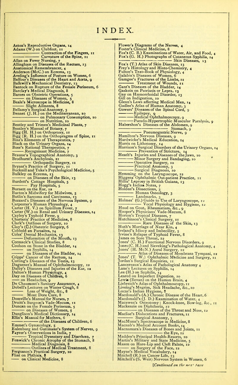 INDEX. Acton's Reproductive Organs, 14 Adams (W.) on Clubfoot. 11 Contraction of the Fingers, 11 Curvature of the Spine, 11 Allan on Fever Nursing, 7 Allingham on Diseases of the Rectum, 13 Anatomical Remembrancer, 4 Anderson (McC.) on Eczema, 13 Aveling's Influence of Posture on Women, 6 Balfour's Diseases of the Heart and Aorta, 9 Balkwill's Mechanical Dentistry, 13 Bantock on Rupture of the Female Perineum, 6 Barclay's Medical Diagnosis, 8 Barnes on Obstetric Operations, 5 on Diseases of Women, 5 Beale's Microscope in Medicine, 8 Slight Ailments, 8 Bellamy's Surgical Anatomy, 3 Bennet (J. H.) on the Mediterranean, 10 on Pulmonary Consumption, 10 on Nutrition, 10 Bentley and Trimen's Medicinal Plants, 7 Bentley's Manual of Botany, 7 Bigg (H. H.) on Orthopraxy, 11 Bigg (R. H.) on the Orthopragms of Spine, 11 Binz's Elements of Therapeutics, 7 Black on the Urinary Organs, 14 Bose's Rational Therapeutics, 7 Recognisant Medicine, 7 Braune's Topographical Anatomy, 3 Brodhurst's Anchylosis, 11 Orthopaedic Surgery, 11 Bryant's Practice of Surgery, 11 Bucknill and Tuke's Psychological Medicine, 5 Bulkley on Eczema, 13 on Diseases of the Skin, 13 Burdett's Cottage Hospitals, 5 Pay Hospitals, 5 Burnett on the Ear, 12 Burton's Midwifery for Midwives, 5 Butlin's Sarcoma and Carcinoma, 13 Buzzard's Diseases of the Nervous System, 9 Carpenter's Human Physiology, 4 Carter (H. V.) on Spirillum Fever, 7 Carter (W.) on Renal and Urinary Diseases, 14 Cayley's Typhoid Fever, 9 Charteris' Practice of Medicine, 8 Clark's Outlines of Surgery, 10 Clay's (C.) Obstetric Surgery, 6 Cobbold on Parasites, 14 Coles' Dental Mechanics, 13 Deformities of the Mouth, 13 Cormack's Clinical Studies, 8 Coulson on Stone in the Bladder, 14 on Syphilis, 14 —; on Diseases of the Bladder, 14 Cripps' Cancer of the Rectum^ 14 Curling's Diseases of the Testis, 13 Daguenet's Manual of Ophthalmoscopy, 12 Dalby's Diseases and Injuries of the Ear, 12 Dalton's Human Physiology, 4 Day on Diseases of Children, 6 on Headaches, 9 De Chaumont's Sanitary Assurance, 4 Dobell's Lectures on Winter Cough, 8 Loss of Weight, &c., 8 Mont Dore Cure, 8 Domville's Manual for Nurses, 7 Druitt's Surgeon's Vade-Mecum, 11 Duncan on the Female Perineum, 5 on Diseases of Women, 5 Dunglison's Medical Dictionary, 14 Ellis's Manual for Mothers, 6 of the Diseases of Children, 6 Emmet's Gynaecology, 5 Eulenburg and Guttmann's System of Nerves, 9 Fayrer's Observations in India, 7 Tropical Dysentery and Diarrhoea, 7 Fenwick's Chronic Atrophy of the Stomach, 8 Medical Diagnosis, 8 Outlines of Medical Treatment, 8 Fergusson's Practical Surgery, 10 Flint on Phthisis, 8 on Clinical Medicine, 8 Flower's Diagrams of the Nerves, 4 Foster's Clinical Medicine, 8 Fox's (C. B.) Examinations of Water, Air, and Food, Fox's (G. H.) Photographs of Cutaneous Syphilis, 14 Skin Diseases, 13 Fox's (T.) Atlas of Skin Diseases, 13 Frey's Histology and Histo-Chemistry, 4 Fulton's Text-Book of Physiology, 4 Galabin's Diseases of Women, 6 Gamgee's Fractures of the Limbs, 11 Treatment of Wounds, 11 Gant's Diseases of the Bladder, 14 Gaskoin on Psoriasis or Lepra, 13 Gay on Haemorrhoidal Disorder, 13 Gill on Indigestion, 10 Glenn's Laws affecting Medical Men, 14 Godlee's Atlas of Human Anatomy, 3 Gowers' Diseases of the Spinal Cord, 9 Epilepsy, 9 Medical Ophthalmoscopy, 9 Pseudo-Hypertrophic Muscular Paralysis, 9 Habershon's Diseases of the Abdomen, 9 Stomach, 9 ; Pneumogastric Nerve, 9 Hamilton's Nervous Diseases, 9 Hardwicke's Medical Education, 14 Harris on Lithotomy, 14 Harrison's Surgical Disorders of the Urinary Organs, Prevention of Stricture, 14 Heath's Injuries and Diseases of the Jaws, 10 Minor Surgery and Bandaging, 10 * Operative Surgery, 10 Practical Anatomy, 3 Surgical Diagnosis, 10 Hemming on the Laryngoscope, 12 Higgens Ophthalmic Out-patient Practice, 11 Hillis' Leprosy in British Guiana, 13 Hogg's Indian Notes, 7 Holden's Dissections, 3 Human Osteology, 3 Landmarks, 3 Holmes' (G.) Guide to Use of Laryngoscope, 12 Vocal Physiology and Hygiene, 12 Hood on Gout, Rheumatism, &c., 9 Hooper's Physicians' Vade-Mecum, 8 Horton's Tropical Diseases, 7 Hutchinson's Clinical Surgery, 11 Rare Diseases of the Skin, 13 Huth's Marriage of Near Kin, 4 Ireland's Idiocy and Imbecility, 5 Irvine's Relapse of Typhoid Fever, 8 James on Sore Throat, 12 Jones' (C. H.) Functional Nervous Disorders, 9 Jones (C. H.) and Sieveking's Pathological Anatomy, Jones' (H. McN.) Aural Surgery, 12 Atlas of Diseases of Membrana Tympani, ones' (T. W.) Ophthalmic Medicine and Surgery, ordan's Surgical Enquiries, 11 Lancereaux's Atlas of Pathological Anatomy 4 Lane's Lectures on Syphilis, 14 Lee (H.) on Syphilis, 14 Leared on Imperfect Digestion, 10 Lewis (Bevan) on th6 Human Brain, 4 Liebreich's Atlas of Ophthalmoscopy, 11 Liveing's Megrim, Sick Headache, &c.,io Lucas's Indian Hygiene, 8 Macdonald's (A.) Chronic Disease of the Heart, 6 Macdonald's (J. D.) Examination of Water, 4 Macewen's Osteotomy: Knock-knee, Bow-leg, &c., Mackenzie on Diphtheria, 12 on Diseases of the Throat and Nose, 12 Maclise's Dislocations and Fractures, 11 Surgical Anatomy, 3 MacMunn's Spectroscope in Medicine, 8 Macnab's Medical Account Books, 14 Macnamara's Diseases of Bones and Joints, 11 the Eye, 12 Madden's Principal Health-Resorts, 10 Martin's Military and State Medicine, 5 Mason on Hare-Lip and Cleft Palate, 12 on Surgery of the Face, 12 Mayne's Medical Vocabulary, 14 Mitchell (R.) on Cancer Life, 13 Mitchell's (S. Weir) Nervous System in Women, 6 {Continited on the Hfx' ^at^e