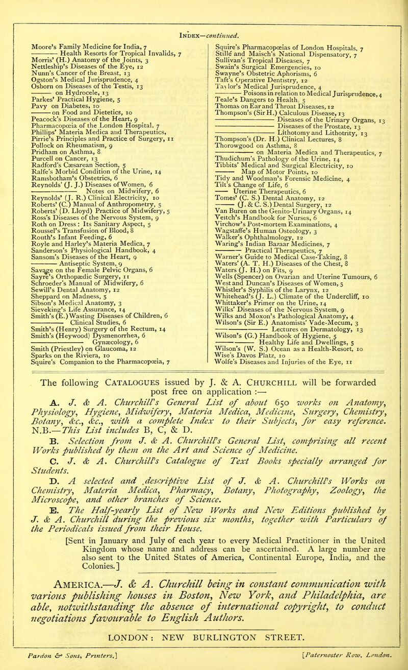 Moore's Family Medicine for India, 7 Health Resorts for Tropical Invalids, 7 Morris' (H.) Anatomy of the Joints, 3 Nettleship's Diseases of the Eye, 12 Nunn's Cancer of the Breast, 13 Ogston's Medical Jurisprudence, 4 Osborn on Diseases of the Testis, 13 on Hydrocele, 13 Parkes' Practical Hygiene, 5 Pavy on Diabetes, 10 on Food and Dietetics, 10 Peacock's Diseases of the Heart, 9 Pharmacopoeia of the London Hospital, 7 Phillips' Materia Medica and Therapeutics, Pirrie's Principles and Practice of Surgery, 11 Pollock on Rheumatism, 9 Pridham on Asthma, 8 Purcell on Cancer, 13 Radford's Caesarean Section, 5 Ralfe's Morbid Condition of the Urine, 14 Ranisbotham's Obstetrics, 6 Reynolds' (J. J.) Diseases of Women, 6 Notes on Midwifery, 6 Reynolds' (J. R.) Clinical Electricity, 10 Roberts' (C.) Manual of Anthropometry, 5 Roberts' (D. Lloyd) Practice of Midwifery, 5 Ross's Diseases of the Nervous System, 9 Roth on Dress : Its Sanitary Aspect, 5 Roussel's Transfusion of Blood, 8 Routh's Infant Feeding, 6 Royle and Harley's Materia Medica, 7 Sanderson's Physiological Handbook, 4 Sansom's Diseases of the Heart, 9 Antiseptic System, 9 Savj^e on the Female Pelvic Organs, 6 Sayre's Orthopaedic Surgery, 11 Schroeder's Manual of Midwifery, 6 Sewill's Dental Anatomy, 12 Sheppard on Madness, s Sibson's Medical Anatomy, 3 Sieveking's Life Assurance, 14 Smith's (E.) Wasting Diseases of Children, 6 Clinical Studies, 6 Smith's (Henry) Surgery of the Rectum, 14 Smith's (Heywood) Dysmenorrhea, 6 Gynaecology, 6 Smith (Priestley) on Glaucoma, 12 Sparks on the Riviera, 10 Squire's Companion to the PharmacopcEia, 7 Squire's Pharmacopoeias of London Hospitals, 7 Stille and Maisch's National Dispensatory, 7 Sullivan's Tropical Diseases, 7 Swain's Surgical Emergencies, 10 Swayne's Obstetric Aphorisms, 6 Taft's Operative Dentistry, 12 Ta\ lor's Medical Jurisprudence, 4 Poisons in relation to Medical Jurisprudence, 4 Teale's Dangers to Health.. 5 Thomas on Ear and Throat Diseases, 12 Thompson's (SirH.) Calculous Disease, 13 Diseases of the Urinary Organs, 13 Diseases of the Prostate, 13 Lithotomy and Lithotrity, 13 Thompson's (Dr. H.) Clinical Lectures, 8 Thorowgood on Asthma, 8 ;■ on Materia Medica and Therapeutics, 7 Thudichum's Pathology of the Urine. 14 Tibbits' Medical and Surgical Electricity, 10 —; Map of Motor Points, 10 Tidy and Woodman's Forensic Medicine, 4 Tilt's Change of Life, 6 Uterine Therapeutics, 6 Tomes' (C. S.) Dental Anatomy, 12 (J. & C. S.) Dental Surgery, 12 Van Buren on the Genito-Urinary Organs, 14 Veitch's Handbook for Nurses, 6 Virchow's Post-mortem Exammations, 4 Wagstaffe's Human Osteology, 3 Walker's Ophthalmology, 12 Waring's Indian Bazaar Medicines, 7 Practical Therapeutics, 7 Warner's Guide to Medical Case-Taking, 8 Waters' (A. T. H.) Diseases of the Chest, 8 Waters (J. H.) on Fits, 9 Wells (Spencer) on Ovarian and Uterine Tumours, 6 West and Duncan's Diseases of Women, 5 Whistler's Syphilis of the Larynx, 12 Whitehead's (J. L.) Climate of the Undercliff, 10 Whittaker's Primer on the Urine, 14 Wilks' Diseases of the Nervous System, 9 Wilks and Moxon's Pathological Anatomy, 4 Wilson's (Sir E.) Anatomists' Vade-Mecum, 3 —; Lectures on Dermatology, 13 Wilson's (G.) Handbook of Hygiene, 5 Healthy Life and Dwellings, 5 Wilson's (W. S.) Ocean as a Health-Resort, 10 Wise's Davos Platz, 10 Wolfe's Diseases and Injuries of the Eye, 11 The following Catalogues issued by J. & A. Churchill will be forwarded post free on application :—■ A. J. & A. ChurchilVs General List of about 650 works on Anatomy^ Physiology^ Hygiene^ Midwifery^ Materia Medica^ Medicine, Surgery, Chemistry, Botatty, &c., &c., with a complete Index to their Subjects, for easy reference. N.B.—Zy^/j- List includes B, C, & D. B. Selectiott from J. & A. ChtirchilVs General List, comprising all recent Works pttblished by them on the Art and Science of Medicine. C. J. & A. ChurchilVs Catalogue of Text Books specially arranged for Students. D. A selected and .descriptive List of J. & A. Churchiirs Works on Chemistry, Materia Medica, Pharmacy, Botany, Photography, Zoology, the Microscope, and other branches of Science. E. The Half-yearly List of New Works and New Editions published by J. & A. Churchill diering the previotis six mojiths, together with Particulars of the Periodicals issued from their House. [Sent in January and July of each year to every Medical Practitioner in the United Kingdom whose name and address can be ascertained. A large number are also sent to the United States of America, Continental Europe, India, and the Colonies.] America.—J. & A. Churchill being in constant communication with vario7is publishing houses in Boston, New York, arid Philadelphia, are able, notwithstanding the absence of international copyright., to conduct negotiations favourable to English Authors. LONDON: NEW BURLINGTON STREET. Pardon &r' Sons, Printers,^ \_Paternoster Row, London.