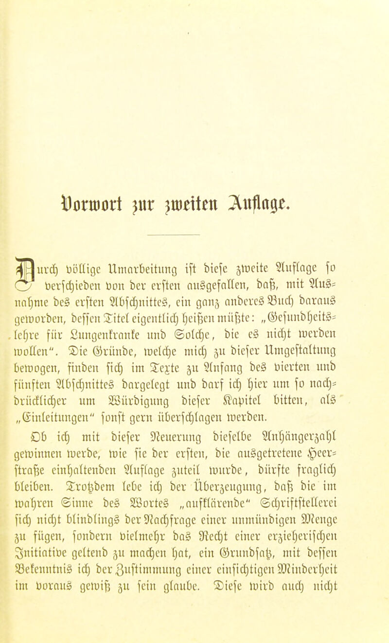 MorttJort ^«r }wt\kn Anfinge. ^yuvcf) bolligc llmnvbeitung ift bteje zweite ^Uiffage jo C7 bevfd)ieben Don bev elften ausgefallen, ba^, mit SIuS- nafime be§ erften Stbfdjnitteg, ein ganj onbereg 93ucl] barau§ geworben, beffen Z\td eigentlidj fjei^en nüif5te: „ ®efnnbf}eit§= (e^re für Sungenfranfe unb ©olc^e, bte e§ nic^t luevben lüoKen. ®ie ©rünbe, lüeldje nücf) 511 biefer Unigeftaltnng bemogen, finbeu ficf) im Srej;te ju 3(nfang be§ vierten unb fünften 2lt)fct)mtte§ bargelegt unb barf id) ^ier um fo nad)= brücfücf)er um SSürbigung biefer S^apitel bitten, al§ „(Einleitungen fonft gern überfdjlngen lüerben. Ob icf) mit biefer Steuerung biefelbe Slnfjänger^aljl geminnen inerbe, toie fie ber erften, bie ausgetretene ipeer= ftraj^e einfjalteuben Sluflage 5uteil mürbe, bürfte fraglid) bleiben. S^rol^bem lebe id) ber Überjengung, ba§ bie im magren Sinne be§ SSorteS „nuffförenbe ©djriftftellerei fid) nicl)t blinbfingg ber S^Jac^frage einer unmüubigen 93?enge 5n fügen, fonbern bieimefjr ba§ Stecht einer erjiefjerifdjen ^nitiatiüe gelteub jn mad)en Ijat, ein ©runbfat^, mit beffen 93efeuntui§ id) ber ßnftimmuug einer einfid)tigen S[Rinbcrfjcit im Doraug gen)if5 ju fein glaube. ®iefe luirb and) nidjt