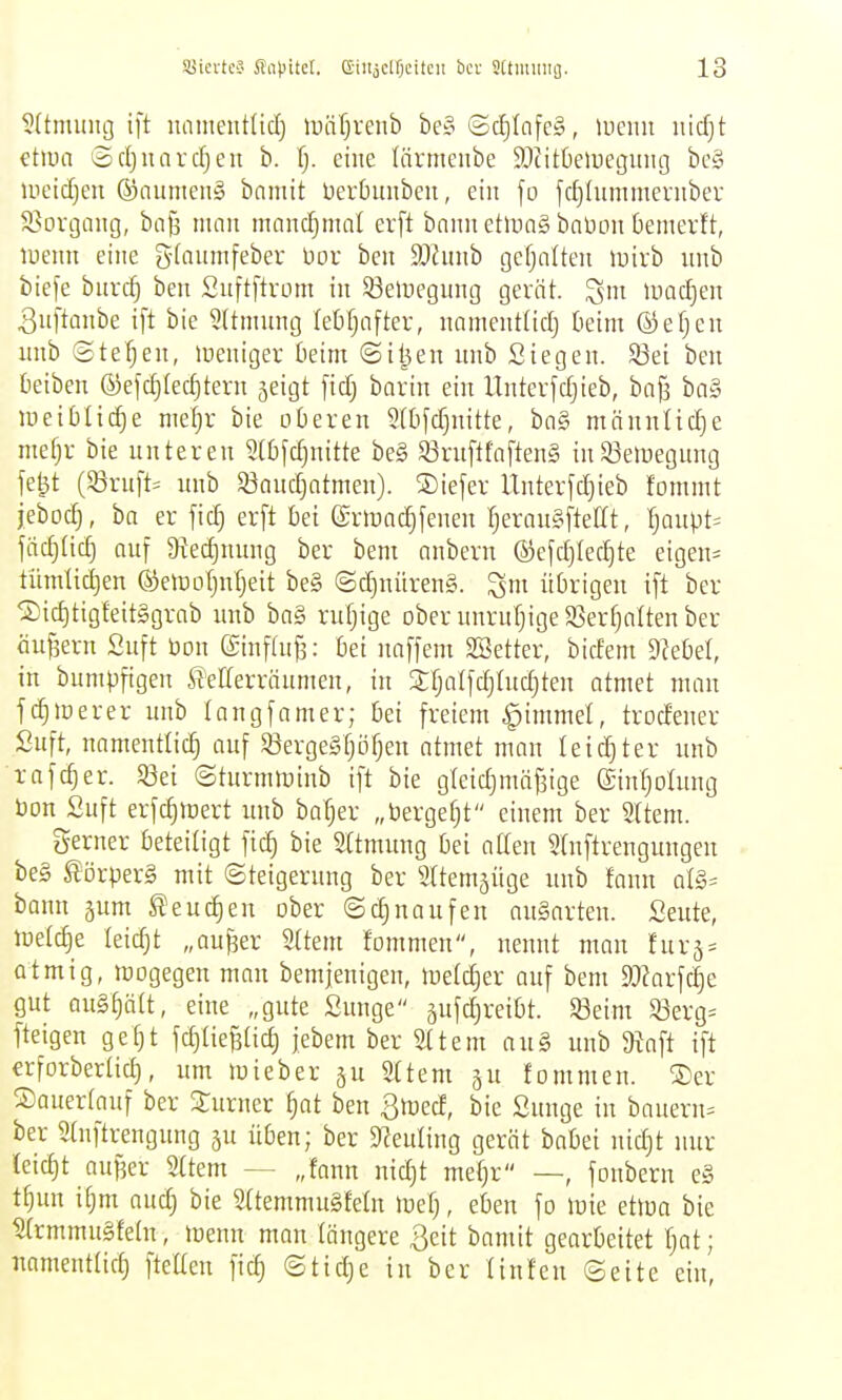 SSicrteä Snl^itel. e-ilijcl'Ociteu bei- 5(tmiiiiG. ?(tmunci ift uament(tcl) luäf)renb be§ (Sclf)Infe§, luemi nidjt etiua 3cl}iiard}en b. l). eine lärmeiibe ^Dcitüeinegung bc§ Uieid)eu ®aumen§ bnmit üerbuubeii, ein fo fc^Uunmernbev S?oi-gang, ba^ man mandjmal ev[t bann etiung bnüDn bemerft, luenn eine gfanmfeber üov bcn 9Jhinb gcfjalten luirb unb biefe bnrc| ben Suftftvom in 53eli)egung gerät, luadjen 3u[tanbe ift bie 5(tmnng febfjaftev, nnmenttidj beim ©efjen iinb ©tefjen, lueniger beim ©iljen nnb Siegen. 33ei ben Deiben ®efd)Iecl^tern jeigt fid; bovin ein Unterfdjieb, bafa ba§ ineiblic^e nieljr bie oberen 9ibfd)nitte, bn§ männlidje mei}r bie nnteren 5[bfd)nitte be§ 53rn[tfnften§ in53eiiiegnng fe|t (53rnft= nnb S^audjotmen). ®iefer rinterfd)ieb fommt jebod), ba er fid) erft bei (Srmnc^fenen ^erongftellt, ^aupt= jäc^(id) auf $Rec^nung ber bem anbern ®efd)lecl)te eigen- tiimUd)en ©emoIjnTjeit be§ (Sd)nüren§. ^m übrigen ift ber ®id)tigfeit§grab unb ba§ ruljige ober unruf}ige58er^nlten ber äußern Suft bon ©inftu^: bei naffem Söetter, bidem Siebet, in bumpfigen ß'efferräumen, in Sfjalfdjtndjten atmet man fdjiDerer unb tangfamer; bei freiem ^immel, trodener Suft, namentlich auf ©ergeSfjijfjen atmet man leichter unb rafc^er. «Bei ©turmroinb ift bie gleidjmäfaige ©n^olung bon Suft erfc^ttjert unb bofjer „bergefjt einem ber 2ltem. gerner beteiligt fic^ bie Sttmung bei aCen 5(nftrengungen be§ Körpers mit Steigerung ber Sttemjüge unb fann al§= bann jum eueren ober ©c^naufen au§arten. Seute, loetc^e leidjt „aujäer Sttem fommen, nennt man fur5:= atmig, mogegen man bemjenigen, föetc^er auf bem 9J?arfc5e gut au§§n(t, eine „gute Sunge jufdireibt. 53eim $öerg= fteigen gefjt fd)tie6tic^ jebem ber Sttem au§ unb 9tnft ift erforbertic^, um loieber ju 2(tem ju fommen. ®er S)auert_auf ber Turner fjat ben 3iued, bie Sunge in bauern= ber 5(nftrengung ju üben; ber Dleuling gerät babei nidjt nur {eid)t aufjer 2ttem — „fann nidjt mefjr —, fonbern e§ tfjun ifjm audj bie Sttemmugfetn mefj, eben fo iDie etloa bie Strmmugfetn, lüenn man längere 3eit bamit gearbeitet ^at; namentüdj fteUen fic^ ©tidje in ber tinfen (Seite ein,