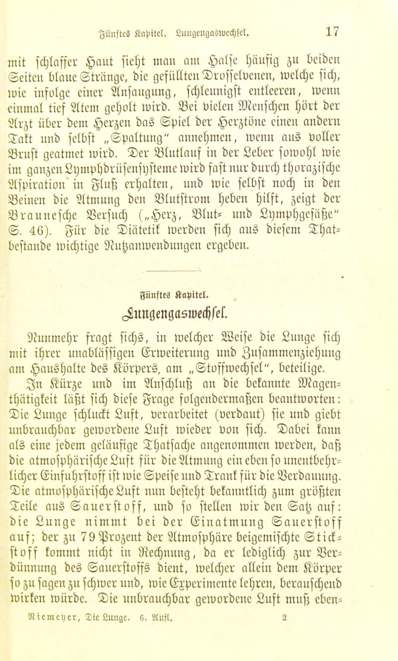 giluftcä SaHtct. SuufleitgaSlocd^fer, mit fdjiaffer §aut fieljt man am ^)a(fe Ijnufig bcibeu ©citeu WaucStvängc, bie gefüttteuSroffelüenen, lueldje ficlj, lüie infolge einer Stnfaugung, fd^teunigft entleeren, luenn einmal tief Sltem gefjolt mirb. 93ei biclen 9J?enfdjen fjört ber Strjt üüer bem ^erjen ba§ «Spiet ber ^er^töne einen anbern Xoft nnb fclbft „Spaltung anneljmen, luenn au§ öolter SSrnft geatmet loirb. ®er 33tutlanf in ber Setier fomoTjl luie im gangen 2i}mpt)brüfenfljfteme »uirb faft nnr burd) ttjorajifdje 2lfpiration in gff3 erijatten, imb mie fetüft no^ in ben Söeinen bie Sttmung ben Sßtutftrom Ijeben Ijitft, jeigt ber Sörannefc^e SSerfnc^ S3Int= unb Sljmpfjgefä^e @. 46). gür bie SDiätetif icerben ftc^ an§ biefem 2:§at- beftonbe H)id)tige ^iut^anlüenbnngen ergeben. güuftcä flopitct. Dhmme^r fragt fid)§, in lüeldjer SSeife bie Sunge fidj mit i^rer unaMäffigen ©rtoeiternng unb Bufammengie^ung am §on§§Qlte be§ ^örperg, am „©toffmed)fet, beteilige. Sn ^ürge unb im 2tnfd}tnf3 an bie befannte 2}kgen= tfjätigfeit lä^t fi(^ biefe grage folgenbermo^en beantinorten: . ®ie Sunge fd)Incft Suft, öerarbeitet (üerbaut) fie unb giebt unbraud)bar gemorbene Suft inieber üon fid). ®abei fann at§ eine jebem geläufige Stjatfodje angenommen loerben, ba^ bie atmofpt)ärifd)eSnft für bieSttmung ein eben fo unentbefjr= Iid)er ©infu^rftoff ift luie ©peife unb Stranf für bie SSerbounng. S)ie atmofpi)ärifd)eSuft nun befteljt befannttid) gum gröfsten Seite au§ Sauerftoff, unb fo ftelten mir ben ©al^ auf: bie Sunge nimmt bei ber Einatmung ©auerftoff auf; ber ju 79 ^rojent ber 2(tmofp[)äre beigemifc^te ©ticfs ftoff fommt nid)t in Stedjunug, ba er lebigtid) jur 93er= bünnung be§ ©auerftoffg bient, luetdjer allein bem Körper fo äu fagen ju fc^mer unb, mie (Sjperimente lehren, beraufdjenb njirten tnürbe. ®ie unbrauc|bar getuorbenc Suft muf3 eben= SfJicmcyct, Sic Cuiiflc. G. 3tiift. 2