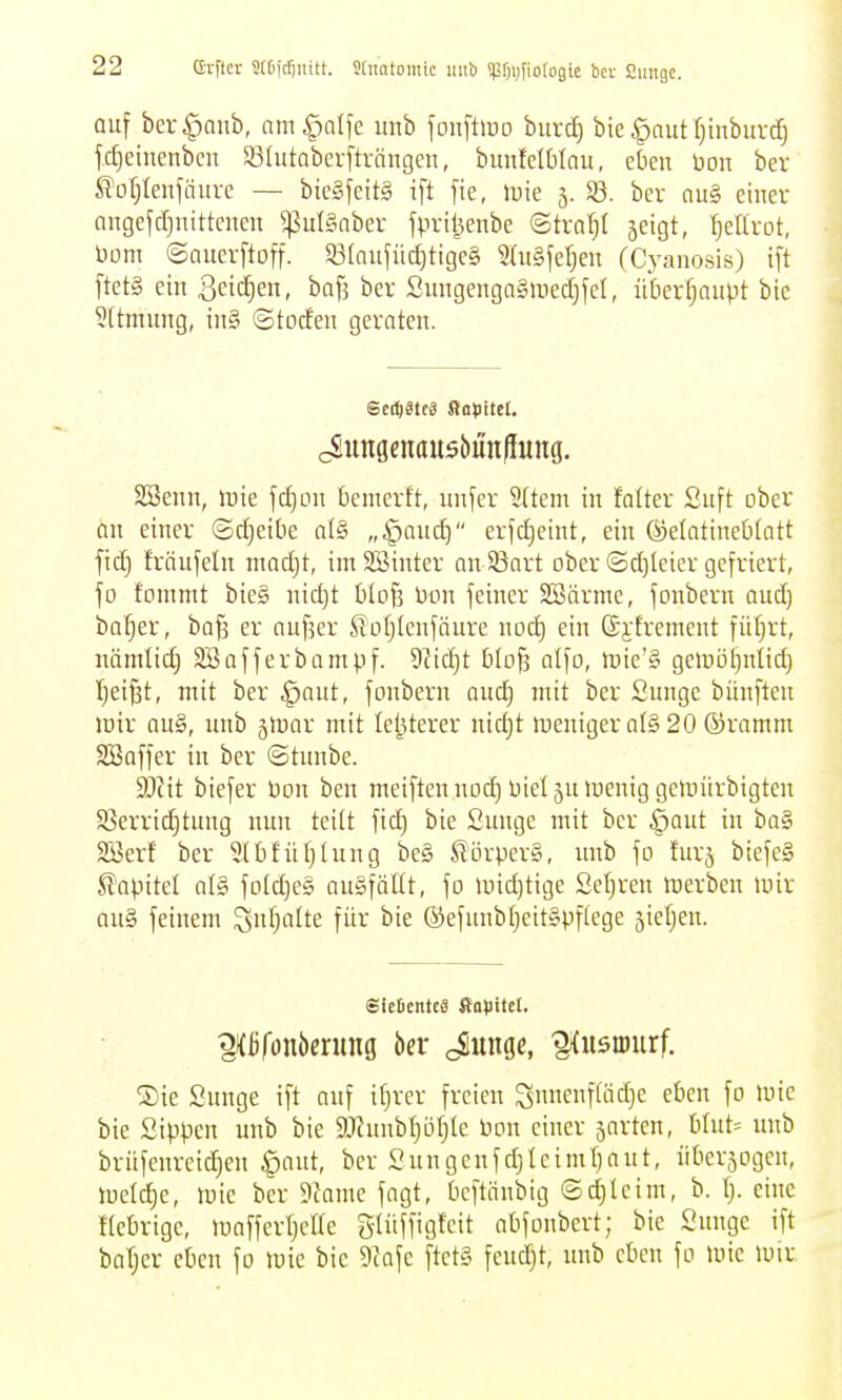 auf ber^nub, am^otfe unb fonftiuo burd) bie ^aut fjinbuvcf) fdjeinenbcu SÖIutabcrftriingen, bunfelbicu, eben bon bev ^ül;Ieufäurc — bic§fcit§ ift fte, »uie 5. 35. ber au§ einer angefdjuittcnen 5ßul§nber jprii5enbe ©traljl 5eigt, I)eia-ot, bom ©auerftoff. 53(aufütf)tige§ 2(u§fef)eu (Cyanosis) ift ftet§ ein ßeidien, baf3 ber Sitngenga§>iied)fel, ii'tierfjaupt bie 5(tmimg, iii§ ©toden geraten. cSungenau55iin|iuug. SSenn, lt)ie fc^on benierft, unfer 9(tem in fa(ter Suft ober an einer ©djeibe at§ „§quc^ erfdjeint, ein ©elatineblatt ftc^ fräufeln mad)t, imSBinter an SBart ober ©d)leier gefriert, fo fommt bieg nid)t blofj Don feiner Söärme, fonbern oud) ba()er, ba^ er anfser Soljlenfäure noc^ ein ©jlrement füfjrt, nömlid) 2Bofferbampf. 9^idjt blofs alfo, tüie'§ geinöi)nli(^ ^ei^t, mit ber ^aut, fonbern quc^ mit ber Sunge bünfteu irir au§, unb jrtjar mit lel^Uerer nidjt lueniger al§ 20 ®ramm Söoffer in ber ©tunbe. Ttit biefer üon ben meiftennod) Dieljulüeniggeinürbigteu Sßerrid^tung nun teilt fid) bie Sunge mit ber ^aut in ba§ SBerf ber 5tt)füt)lung be§ ^örperg, unb fo furj biefeS S?apitel al§ fo(d)e§ augfäüt, fo and)tige 2el)reu merbeu mir au§ feinem ^ntjalte für bie ®efnnb[jeit§pf(ege jiefjen. SicDcntcS ffapitcl. ®ie Sunge ift auf itjrcr freien gnucnfltidje eben fo »nie bie Sippen unb bie SJcunbIjöfjte Don einer sartcn, blut= unb brüfeureidjen §aut, ber Sungcnfdjleimtjnut, überjogen, trel(^e, mie ber 9lame fagt, bcftnnbig ©d)Ieim, b. I;. eine Hebrige, maffertjeHe Stüffigfcit nbfonbert; bie Sunge ift batjcr eben fo mic bie 9cafe ftct§ feudjt, unb eben fo unc mit