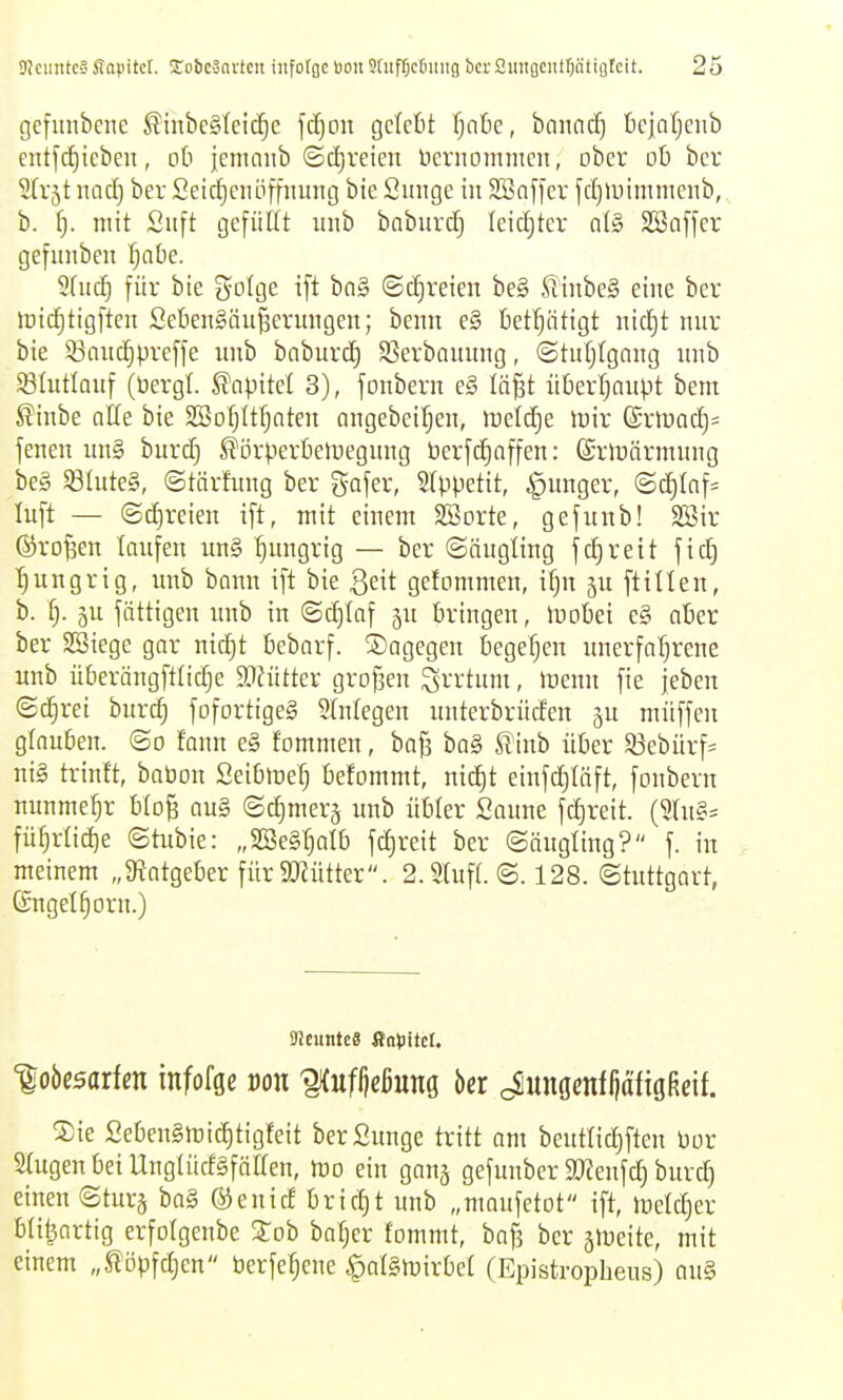 gefiinbeiic ^inbeäleic^e \ä)on gclefet Tjntie, bannd) tciafjenb entfcf)iebeu, oti jemnnb @cf)veien üernomnicn, ober ob bcr Strjt nad) ber 2eicf)cnöffming bie Simge in 2ön[fer fcf)iuimnienb,, b. f). mit Siift gefüllt ;inb bnburdj leidjtcr o(§ SBaffer gefniibeu fjabe. 2(uc^ für bie ^o^ge ift bn§ ©(freien be§ ßinbe§ eine ber »üid^tigften SebenSän^erungen; benn e§ betfjiitigt nidjt mir bie 93anc|preffe unb baburc^ SSerbnuung, «Stuljlgnng nnb Sötutlouf (bergt. Kapitel 3), jonbern e§ lö^t überl^nnpt bem ^inbe nlle bie SSotjltljnten angebeiljen, iDelc^e lüir ®rlvnd)= jenen nn§ burd} ^örperbeluegnng berfc^affen: (Srlbärinnng be§ S8Iute§, ©tärfung ber Safer, SIppetit, §nnger, ©d)Iaf- luft — @d)reien ift, mit einem SSorte, gefunb! 2öir ©rof^en taufen un§ hungrig — ber ©äugting fd)reit fid) ■^ungrig, imb bann ift bie 3eit gefommen, i§n 511 ftitten, b. i). gu fättigen unb in (Sd)taf ju bringen, lüobei e§ aber ber 2Biege gar nid)t bebarf. dagegen begetjen unerfa'^rene unb überängfttic^e aiiütter grofjen Irrtum, föenn fie jeben ©d^rei burc^ fofortigeS 2(ntegen unterbrücfen gu müffen gtauben. @o fonn e§ fommen, baß ba§ ^inb über Sßebürf- ni§ trinft, babon Seibtbe^ befommt, nid^t einfdjtäft, fonbern nunmefjr btoß au§ ©djmerj unb übter Saune fd)reit. (5tus= fü^rtid)e ©tubie: „SBeSt^atb fd)reit ber ©öugting? f. in meinem „^Ratgeber für SWütter. 2.3tuf(. @. 128. Stuttgart, (Snget^orn.) 9Jcunte8 fta»)itcl. loöesarfen infofgc von ^ufl)eßung bcr <^unömfl)afiGßeif. Xie Seben§trid)tigfeit berSunge tritt am beuttid)ften bor Stugen bei Ungtücf§fätten, tt)o ein gang gefunber 3Kenfd) burd) einen ©turj ba§ ©enicf bricf)t unb „maufetot ift, ibetc^er blitzartig erfotgenbe Stob bot^er fommt, bafs ber jltjeite, mit einem „llöpfd)en berfe^ene ^atSibirbet (Epistropheus) au§