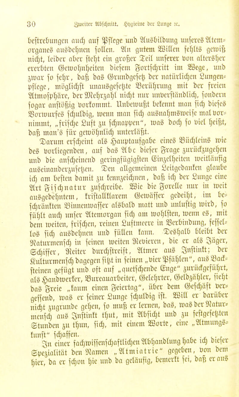 beftrehmgcn oucl) auf Pflege unb 5{u§t)i(buiig unjereS 9(tetn= organeg au§bef)nen fotten. 9(u gutem SBiücn fefjltg gclyi^ nic§t, leibcr aber ftctjt ein grof^er ^Jeit unferer öou aÜcrSfjev ererbten ®cmo(}n()eiten biefem gortfdjritt im SSege, unb 5mar jo fel}r, baf^ ba§ ©rnubgefel^ ber natürlichen Sungen- pflege, möglicljft unauSgefcljte $Serü()rung mit bcr freien 2Ümofp(järe, ber a^^etjräaljl nidjt nur unberftäublid), fonberu fogar auftöfjig borfommt. Unbouufst bctennt man fid) biefeS $ßormurfc§ fd)idbig, luenn man fid) au§naf)m§mcife malüor- nimmt, „frifdje Suft ju fc^nappen, mag boc^ fo üiel f;eif3t, baf3 man'§ für gemötjntid) unterläf3t. ®arum erfdjeint al§> Hauptaufgabe eine§ S3üd)(ein§ mie be§ Porliegenben, ouf ba§ 5t bc biefer g-rage äurncfjugetjen unb bie anfdjeinenb geriugfügigften ©inseU^eitcn meitläufig ougeinanberäufeijen. ®eu allgemeinen Seitgebanfeu glaube idj am beften bamit ju fenn5eid)ncn, bafs id) ber Sunge eine Slrt gifd)uatur äufd)reibe. 2öie bie gorette nur in meit anSgebeljutem, friftaUftarem ©emäffer gebeit^t, im be^ fc^rönften a3innenmaffer alSbatb matt unb untuftig mirb, fo fütjtt aud) unfcr Uttemorgan fid) am mDt)tften, menn e§, mit bem meiten, frifc^en, reinen Suftmeere in $öerbinbung, feffet^ Id§ fic^ au§bet)neu unb füllen fann. ®e§[)atb bleibt ber Slaturmenfd) in feinen meiten 9{eüiercn, bie er a(§ Säger, @d)iffer, 9ieiter burd)ftreift, 5(tmer au§ Siif^i»ft; Mturmenfd)bagegenfiiUin feinen „Pier ^fär)Ien, au§93acf= fteinen gefügt unb oft auf „quetfc^enbe guge 5urüdgefüf)rt, al§ ^aubmerfer, 53ureauarbeiter, @elef)rter, @elb5öl)Ier, fiel)t ba§ 5-reie „faum einen g-eiertag, über bem ®efd)äft öer* geffenb, luaS er feiner Sunge fd)utbig ift. Söitt er barüber nid)t jugrunbe gcr)eu, fo mufi er lernen, ba§, ma§ bcr 9iatur:= meufd) an§ Snftinft tl)ut, mit ?(bfid)t unb ju fcftgefe^ten ©tunbeu äu tl)un, fic^, mit einem Söorte, eine „5ltmung§^ fünft fc^nffcn. , , ■ r ^- : Su einer fad)iuiffeufd)aftlid)en 5(bl)anblung l)abe id) biefer (Speäialität beuDZameu „Sltmiatrie gegeben, mx bem t)ier, ba er fd)on l)ie unb ba geläufig, bemerft fei, baf3 erauS