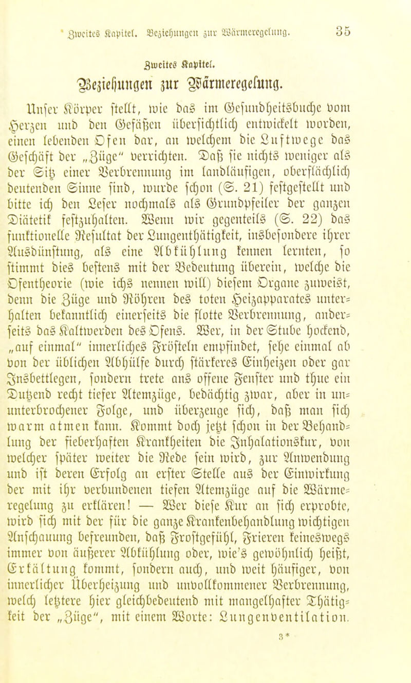 ' Q\mUSi Snpitel. ißCoicOmigcn aiiv aiiärmcrcfjctuitg. Unfer Körper ftefit, »nie ba» im ©efuubf}eit§buclje Dom ^erjcn mib ben ©efäfscu überfidjtlic^ entmicfelt luovben, einen leOenben Dfeu bar, nn iuelcf)em bie Suftluege ba§ ©efc^nft bev „Qn^e Derridjten. ®ai3 fie nicl)t§ iDcnitjcr a(§ ber ©il^ einer S8er5remiung im lanbläufigen, oberflädjlid) beutenben ©inne finb, luurbe fc^on (@. 21) feflgefteltt unb bitte id) ben Sefer nodjmalS al§ ©rnnbpfeiter ber gangen Siätetit feftjnljalten. SSemt luir gegentei(§ (©. 22) ba§ fnnftionette 9tefultat ber Smigenttjätigfeit, inSbefonbere if;rer 2(n§bünftung, al§ eine 516füf)hing fennen lernten, jo ftimmt ijieS [lefleng mit ber 33ebeutung überein, lüeldje bie Ofentf^eorie (tüie id)§ nennen n^iU) biejem Organe jnmei^t, benn bie ßÜQe unb 9iöl)ren be§ toten §eijapparate§ untere Ratten befanntlid) einerfeitS bie ftotte 25erbrennung, anber- jeit§ ba» ^'attmerben be§Dfen§. SSer, in ber@tnbe fjocfenb, „auf einmal innerlidjeS gröfleln empfinbet, jeTje einmal ab üon ber üblicfien 2(bf}ül[e burd) ftärfereS ©intjeigen ober gor ^nSbetttegen, fonbern trete an§ offene genfter nnb ttjue ein Suljenb rec£)t tiefer Sttemjüge, bebäc^tig gloar, aber in un= unterbrodjener Solge, unb überjenge fidj, bajs man fid} tt)arm atmen fann. ^ommt bod) jel^t fd)on in ber33efjanb= tnng ber fieberfiaften ^ranftjeiten bie ^nfialationSfur, Pon melc^er fpäter meiter bie 9?ebe fein mirb, jur Stntüenbung unb ift bereu ©rfolg an erfter ©teffe au§ ber ßinluirf'ung ber mit i^r tierbunbenen tiefen ^(temjiige auf bie 2Bärme= regetimg ju erftären! — SSer biefe ^ur an fid) erprobte, mirb fid) mit ber für bie gange ^ranfeubefjanbüuig luidjtigcu 2(nfd)auung befreunben, ba|3 groftgefüf)(, frieren feiue§tneg§ immer üon önj^ercr 9(bfüfj(ung ober, loie'S gemöfjnüd) fjeif3t, (ärtättung fommt, fonberu audj, unb lueit fjnufigcr, Pon innertidjer Übertjeigung unb uuPoUf'ommeucr S3crbrennuug, metdj teljtere fjier gteic^bebeutenb mit mangeUjafter ^fjätigs feit ber „ijÜQC, mit einem Sßorte: SnngcnPentilation. 3 *