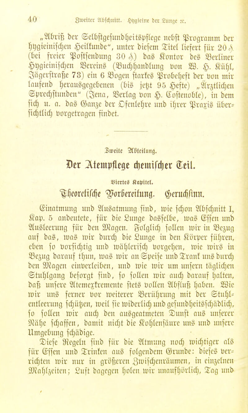Slucitcr 3(t)ic()iiitt. .Ciijgiciiie bct Smigc ;c. „Sth'ifs ber ©e(bftgefunbf;eit§pf{ege ncbft Programm bcr r;tjgieüüfdjeu ^eilfmtbe, unter biefem XM liefert für 20 A (bei freier ^oftfenbung 30 c)) bn§ Kontor beg SJerüner ^tjgieinifdjen SßereinS (93ud}fjQnbhmg bon 2Ö. ^. MljU Sögerftrafee 73) ein 6 Sogen ftarfeS ^robefjeft ber üon mir lanfenb fjernuggegebenen (tn§ je^t 95 ^efte) „Slrjtlidjen (Spred)ftunben (Sena, SBerlag bon eoftenoble), in bem fic^ n. a. bog ©anse ber Dfenlefjre nnb ifjrer ^rajiS üOer- fidjtlid; Vorgetragen ftnbet. 3iccifc 21'efciliiiig. Der 2(tcmpflc9e diemifdier ^t\l iöicrtc« ffoVitct. Ificorcfifrfjc '^oxkxeihiM. ^erurfjfiini. Einatmung unb 2(u§atmung finb, icie fc^on 9(bfc^nitt I, ^Qp. 5 anbentete, für bie Snnge baSfelfie, \va§> (Sffen nnb 2tu§Ieerung für ben 9Jkgen. golgtid} follen mir in ^ßejug anf ba§, mag loir burd) bie Snnge in ben Körper füfjren, eben fo üorfidjtig unb mät^Ierifd) Dorgeljen, luie »nir§ in Sße^ng baranf tfjnn, \va§> mir nn ©peife unb 2:rnnf un§ burd) ben 9[)Jagen einPcrleiben, unb U'ie mir um unfern täglichen ©tut;(gnng beforgt finb, fo foUen mir nudj bnrnuf tjalten, bn§ unfere Sttemcjfremente ftet§ Polten 9tbf(nf3 Ijoben. 2Sic mir nn§ ferner Por meiterer 5ßerüf;rnng mit ber ©tut)!^ eutlecrung fdjü^en, med fie miberlidj unb gefunbtjcitgfdjäblid), fo fotten mir nndj ben ausgeatmeten ®unft au§ unferer 9Mt)e fdjoffeu, bamit nid}t bie Jlofjlenfäure un§ unb unfere Umgebung fdjäbige. ®iefe Ütegeln finb für bie 9[tmuug nod) midjtiger at§ für ©ffen unb Srinfen au§ folgenbem ©runbe: biefe» Per= x\ä)kn mir nur in grofsercn ßiuifc^enränmen, in eiuäcluen SJcafjfjciten; £uft bagegcn tjolen mir unnnftjödidj, 2:ag unb