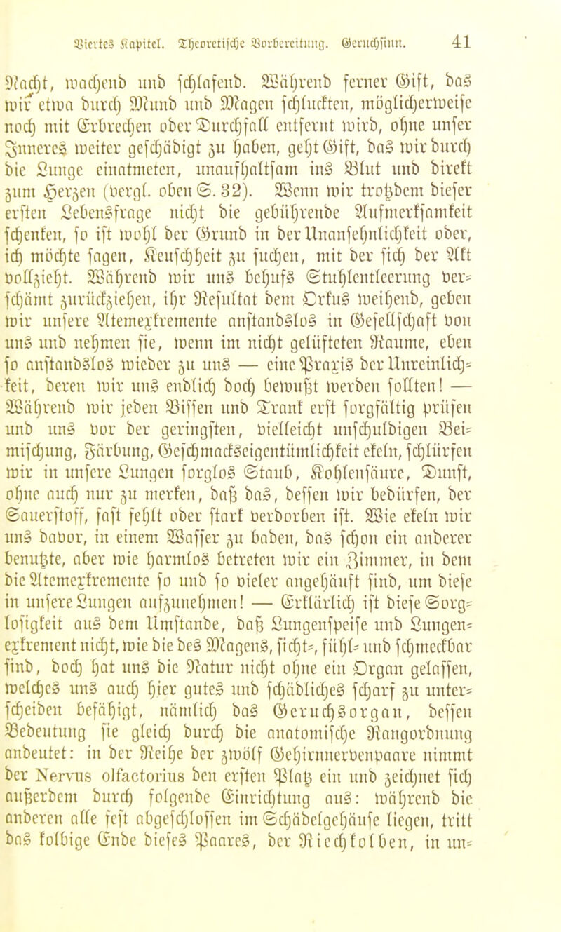 Tiad)t, umdjenb uub fc^Iafcnb. Söiifjveiib ferner ®ift, boS )uir etira burcf) 5Dhmb itnb 93kgen fcljdicfteit, möglidjerlDeife noc^ mit ©rüredjen ober ®urd)faf( entfernt mirb, ofjne unfer Snnereä lueiter gefdjäbigt fjoben, gefjt(5)ift, bn§ mirburd) bic Snnge einatmeten, nnnnffjnitfam in§ S3Iut nnb bireft jum ^erjen (Dergf. oben©.32). SSenn mir trol5bem biefer erften £ekn§frage nid)t bie getnitjvenbe Shifmerffnmfeit jd)enfen, fo ift mofjt bcr ©rnnb in ber Unanfefjniid)feit ober, itf) mi3cf)te jagen, ^eufcf)§eit §n fnd)en, mit ber fid) ber 3t£t üolfjierjt. SSiUjrenb mir nn§ fieljnfS ©tnfjlentlcernng üer= jc^ämt äurüdjietjen, ifjr Diefnitat bem Drfu§ meiljenb, geben mir unfere ^ttemejlremente anftanb§(o§ in (s)efeUfd)aft tion un§ nnb nefjmen fie, menn im nid)t gelüfteten 9tanme, eben fo anftanb§lD§ mieber nn§ — eine^raji» bcr Unreinlic^= feit, beren mir im§ enblid) bod) bemufjt merben foEten! — Säfjrenb mir jeben 93iffen imb Sranf erft forgfältig prüfen nnb un§ bor ber geringften, üielleidit unfdjnibigen ^Sei* mifdjimg, g-ärbnng, ©efdjmad^eigentümüdjfeit efeln, fdjiürfen mir in imfere Sungen forglog ©tanb, ^otjtenfänre, ®nnft, ofjne and) nur ju merfen, ba§ ba§, beffen mir bebürfen, ber ©auerftoff, faft fef)(t ober ftarf üerborben ift. 2Bie efeln mir un§ babor, in einem SBaffer jn baben, bn§ fdjon ein anberer benutzte, aber mie fjarmloS betreten mir ein ßtnti^^ev, in bem bie Sttemei-fremente fo nnb fo bteler angefjänft finb, um biefe in imfere Snngen aufsnneljmen! — ©rftärlid) ift biefe ©Drg= lofigfeit aug bem Umftanbe, baf? Snngenfpeife nnb Snngen= ejfrement nid)t, mie bie be§ SOkgeng, fic^t^, füt}I= nnb fdimedbor finb, bod) l)at un§ bie 9?atur nidjt ofjne ein Organ gelaffen, metd)e§ un§ aud) i)kx gnte§ unb fd)äblid)e§ fdjarf jn nnter= fd)eiben befüfjigt, nämtid) ba§ ©ernc^Sorgan, beffen 5Bebeutung fie gleich burd) bie anatomifc§e Stangorbnung onbeutet: in ber 9{cif)e ber jmülf ©c^irnnerbenpaare nimmt ber Nervus olfactorius bcn erften ^(al? ein nnb jeidjnet fic^ QUßerbcm burd) fotgenbe (äinrid)tung an§: lonfjrenb bic anbercn alte feft abgefdjtoffen im ©d)äbc(gefjänfe liegen, tritt ba§ folbigc (Snbc bicfcS ^aarcg, bcr 91 icdjfolben, in nn=