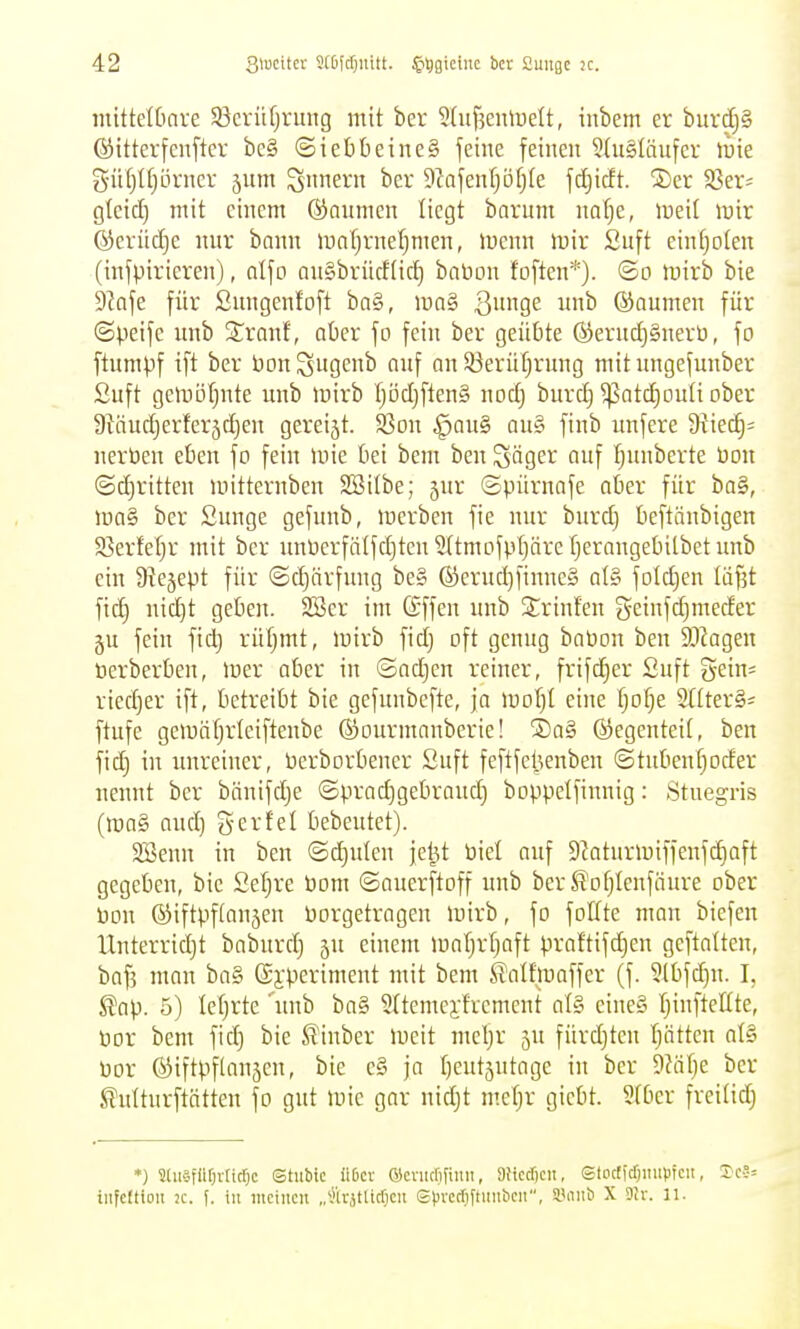 mittelOnre Sßcrüfjrung mit ber 2htf?eiüuelt, inbem er burdjS ©itterfenfter be§ ©iet)beine§ jeiue fetneu 5{u§Iäufcr \vk 5ü§t[)örner 5um Innern ber 9^afenf;öfj(e fdjicft. ®er Sßer^ gteid) mit einem ©numen liegt barum nafje, lueit mir ©erüdie nur bann mal)rnel)men, luenn mir £uft einfjolen (inspirieren), nlfo an§brücf(id) bnbon foften*). ©o mirb bie DJaje für Sungenfoft ba§, ma§ SnxiQ^ unb ©aumen für ©peife unb Srauf, aüer fo fein ber geübte ®erud)§nerü, fo ftumpf ift ber öonSugcnb nnf an 33erül)rung mit imgefunber Suft gemöfjnte unb mirb fjöcl)ften§ nocfj burcE) ^atcEiouti ober 9^äuc^)erfer5c^}en gereijt. S3on ^au§ au§ finb imfere ü^iec^^ nerDeu eben fo fein mie bei bem ben Säger auf fjuubcrte üon ©^ritten mitternben SSilbe; jur ©püruafe aber für ba§, ma§ ber Sunge gefunb, merben fie nur burd) beftanbigeu Sßerfetjr mit bcr unüerfä(fd)ten5ttmofpt)ärefjerangebitbetimb ein Üiejept für ©d)ärfnug be§ ®erud)finne§ at§ folc^en läjjt fic^ nic^t gebeit. 2öer im Gffen unb Srinfen geinfdjmeder ju fein fid) rüf^mt, mirb fidj oft genug baPon ben SOiagen öerberben, mer aber in ©ad)en reiner, frifdjer Suft gein^ ried)er ift, betreibt bie gefunbefte, ja \vo\)i eine fjo^e SHterS^ ftufe gemäf;rleiftenbe ©ourmanberie! ®a§ ©egenteit, ben fic^ in unreiner, Perborbencr Suft feftfel^enben ©tubenfjoder nennt bcr bänifdje ©pradjgebraud) boppelfinnig: Stuegris (mag and) g er fei bebeutet). Söeun in ben ©d)uten je^t Piel auf 9Jaturmiffenf^aft gegeben, bic Sef;re Dom ©auerftoff unb ber S'ofjlenfäure ober Don ©iftpftanjen Porgetragen mirb, fo foffte man biefen Unterridjt bnbnrd) 5U einem mal)rl}aft praftifd)en geftalten, baf? mau ba§ ©i-perimeut mit bem ßatfmaffer (f. 5(bfd)n. I, ^ap. 5) letjrte 'unb ba§ SItemeyfrement al§ eine§ TjinfteUte, tior bem fid) bie ^inber meit meljr ju fürdjteu fjätten al§ Dor ©iftpflanjcn, bie e§ ja I)eut5utagc in ber dVdljc ber ^ultnrftätten fo gut mic gar nidjt mct)r gicbt. Stber freitid; *) SliiäfüOvticrjc Stiibtc üßcr Qicrucrjfinn, 8Hcd)cn, Storfftfjiiupfcit, 2c?= tiifcftioit K. f. in mciitcu „^)irjtlicf}cn St)rccfiftiiiibcii, 5.'nnb X Dir. 11.