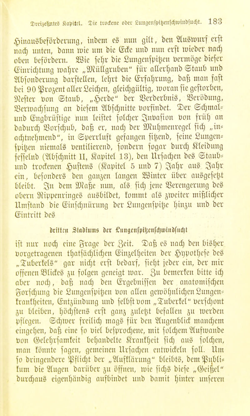 ^inau§beförbevung, inbcm e§ mtn giU, ben StuSlvurf erft nac^ unten, bnnn inie um bie ©cfe unb nun erft tvieber tiad) oben beförbern. 2Sie fetjr bie Sungen^pi^en öermöge biefer einvid)tung lun^re „äliüagruben für atterljanb ©taut) unb 5l0fonberung barfteUen, leljrt bie ©vfaljvung, bofs man faft bei 90 ^vojcnt aller Seicfien, gleichgültig, lyoran [ie geftorben, SMtev bon ©taub, „^erbe ber S5erberbnig, SSeröbung, SSerinacf)fung an biefem Slbjc^nitte üorfinbet. ®er <Bd)mah unb ©ngbrüftige nun leiftet folcljer Subofion bon frü^ an baburcf) S^orfdjub, baB er, nad) ber SDhi^menreget fict) „in= ac[)tnef)menb, in ©perrUift gefangen fil^enb, feine Sungen= fpit^en niemals üentilierenb, fonbern fogar burct) ^(eibung feffelnb (Stbfc^nitt II, Umkl 13), ben Urfadjen be§ ©taub= unb trodenen ^uftenS (Kapitel 5 unb 7) Sa^r au§ ^al)x ein, befonberS ben gaujen langen SBinter über auSgefe^t bleibt. 3» bem aJk^e nun, al§ fid) jene SSerengerung be§ übern 9iippenrtnge§ auSbilbet, fommt atS ^iDciter mi^lic^er Xlmftanb bie {£infd)nürung ber Sungenfpil^e Ijinju unb ber eintritt be§ öriltcii StaMnms öcr £iingciifptjjciifd)u)iiilifiid)t ift nur nod) eine grage ber ^dt. Safe e§ nad) ben bi§f)€r Vorgetragenen t()atfäd)üd)en ©injetfjeiten ber ^l)pDtt)efe be§ „SuberMä gar uidjt erft bebarf, ftetjt jeber ein, ber mir offenen SSIideS ju folgen geneigt loar. ßu bemerfen bitte ic§ aber nod), ba^ nad) ben (Srgebniffen ber anatomifd)en gorfd)ung bie Sungenfpitjen bon alten geiüöt}nIid)enSungen= frantt)eiten, (Sutjünbung unb felbftPom „Säubertet Perfdjont ju bleiben, l)öchften§ erft ganj äulet^t befallen ju tnerbeu pffegen. ©c^tüer freilid) mag§ für ben Slugenblid manchem eingeben, ba^ eine fo Diel bcfproc^ene, mit folc^em Ulufiuanbe bon ®elef)rfamfeit befjanbelte ^ranffjeit fid) au§ folc^en, man fönnte fagcn, gemeinen Urfadjen entioicfeln füll. Um fo bringenbere ^ftic^t ber „§luff(ärung bleibtg, bem^iibli* fum bie 2lugcn barüber ju öffnen, wie fid)§ biefe „(S)eif3cl burd)au§ eigenl)änbig aufbinbet unb bamit f)inter unferen