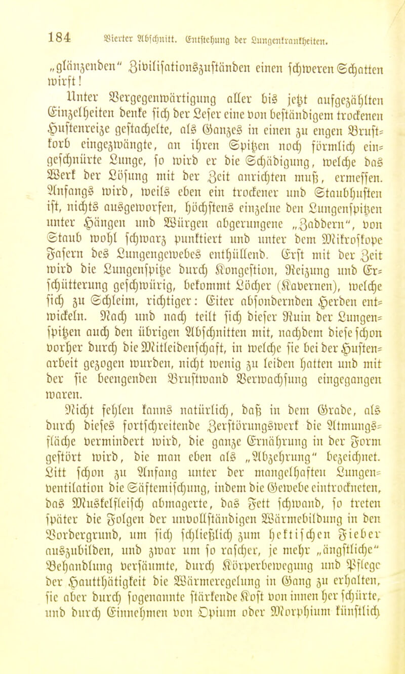 Sßicvtcr SIDfcfjnitt. CSiitftc^uiig bcr aunflcntrniilljcitcit. „glönäcnbcn SitJiUfntionSäuftänbcn einen faireren©c&attcn iDirft! Unter SJergegenmnrtignng aller t)i§ jcl^t aufgejäfjltcn ©inselReiten benfe fid) ber Sefer eine öon beftänbigem trocfeneu ^uftenreiäe geftacl)dte, al§ ®anäc§ in einen 5U engen ^v\i\U toxb eingejiDöngte, an ifjren ©pijjen nod) förmlich ein= gefd)nürte Snnge, fo luirb er bie ©d)äbigung, meldie ba§ SBer! ber Sö^nng mit ber ßcit anrid)ten niuf], errncffen. 9(nfang§ föirb, Jüei(g eben ein trodener nnb ©tonMjnften ift, nid^tS Quggeiuorfen, Ijöc^ftcng einjelne ben Sungenfpil^en unter Rängen nnb SSiirgen obgerungene „ßobbern, non ©taub roof;! jctjiparj punttiert unb unter bem S^Jitroftope gafern be§ Sungengciuebeg ent^üüenb. ß-rft mit ber Qc\t tüirb bie Sungenfpiije burd) Slongcftion, ateijung unb ©r^ fd)ütterung gefd)iDÜrig, befommt Södjer (Si'abernen), tüeld)e fid} ju (Sd)Ieim, richtiger: ©iter abfonbernben gerben ent= mideln. 9Zacl^ unb nad) teitt fid) biefer üx'uin bcr 2ungen= fpi|en aud) ben übrigen S(bfc|nitten mit, nad)bem biefefdjon üort)er burd) bie 9J?itIeibenfd)aft, in ttjelc^e fic bei ber ipuften^ arbeit gejogen luurben, nid^t toenig ju leiben tjatten unb mit ber fie beengenben Sßruftiüanb SSer)r)ad)fung eingegangen maren. 9fid}t feljleu faun§ natürlid), bafs in bem ®rabe, als burd) biefe§ fortjc^reitenbe 3eif^örung§lücrf bie 5(tmung§j f(äd)e öerminbert luirb, bie gan5e ©rnäfjrung in bcr t^oxm geftört luirb, bie man eben al§ „^tbjeljrung bc^cidjnet. Sitt fd)on ju 5tnfang unter ber mangclfjofteu Sungen= öentitation bie ©äftemifc^ung, inbem bie ©eiuebe eiutrodneten, ba§ 9[Ru§feIf(eijd) abmagerte, ba§ %cit fd)>uanb, fo treten fpäter bie S-oIgen bcr unüollftänbigcn SBärmebilbung in ben SSorbergrunb, um fid) fd)ticf3lict) jum ()cflifd)cn g-iebev au§5ubUben, unb ^Wav um fo rafd)er, je nie'^r „ängftlid)e S8cl)anbhtng öcrfäumte, burd) .^örperboucgung unb ^^flcgc ber .^auttl)ätigteit bie SBärmcrcgelung in ©ang ju erijalten, fie aber burd) fogenannte flärfenbe S^oft Don innen f)er fd)ürte, unb burd) (£innel)mcn Hon Dpium ober 93(orpI)ium fünftlid)