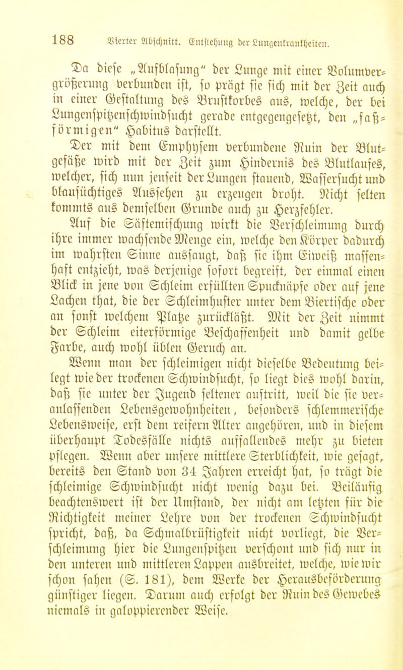 ®a tiefe „5(iifbrafiing ber Siingc mit einer ^Bofumber^ gröf^enuig bcrtnmben ift, \o prägt [ie fidj mit ber geit auä) in einer ©eftnitnng be§ Sörnftforbeg au§, meldje, ber bei Sungenfpil5enfct)Unnbfuc^t gevabe entgegengcfe^t, ben „fa^ = förmigen ^nbitng barftcüt. SDer mit bem C£mpfji)fem öerbunbene 5Ruin ber $8(ut= gefäfee mirb mit ber 3eit jnm ^inberuig be§ S8Iut(aufe§, ineld)er, fid) nnn jenfeit berSnngen ftauenb, 2öafferfuc^t unb bkufüd)tige§ StuSfeljen erzeugen brotjt. 9?id}t feiten fommt§ Qu§ bemfelOen ©rnnbe nud) 5U ^erjfefjler. Stuf bie ©Qftemifd)ung mirft bie $Berfd)(eimung burc^^ i^re immer inac^fenbe 9Jfenge ein, lt)etd)e ben S^Lirper babnrc^ im maT)rftcn ©inne augfongt, bnf? fie il}m ßimeif] maffen= fjoft entjiefjt, tunsi berjenige fofort begreift, ber einmal einen 5SIicf in jene üon ©d)leim erfüllten ©pndnäpfe ober auf jene Sachen tf}nt, bie ber ©d)leiml)nfter unter bem 5Biertifd)e ober an fonft ireldjem ^la^e juriicflöfjt. d)l\t ber geit nimmt ber ©djleim eiterförmige S3efd}affenf)eit nnb bamit gelbe gorbe, and) mofjt übten ©erud) an. Söenn man ber fc^Ieimigen nidjt biefelbe 33ebeiitung bei= legt mieber trodenen ©c^lDinbfud)t, fo liegt bic§ \vo\)l bnrin, baf3 fie unter ber ^ugenb feltener auftritt, meit bie fie ber« aulaffenben Sebenggeipoljutjeiten, befonberg fd)tcmmerifd)e Sebengmeife, erft bem reifern 9Uter ange()ören, imb in biefem über'^aupt StobeSfäKe uid)t§ auffaöenbeg mefjr bieten Pflegen. SBenn aber unfere mittlere ©terblid)teit, mie gefagt, bereits ben ©taub Hon 34 S^fjven erreidjt l;at, fo trägt bie fc^leimige @d)luinbfudjt nidjt menig baju bei. 93eiläufig. beac^ten§>Dert ift ber Umftaub, ber nidjt am letzten für bie S'tidjtigteit meiner Sel)re bon ber trodeucn ©djunubfucl^t fprid)t, baf5, ba ©djmalbrüftigfeit uid)t borlicgt, bie S3er= fdjleimung Ijier bie Snngeufpil5eu berfdjont unb fid) nur tu ben unteren nnb mittleren Sappen augbreitet, meldjc, luieunr fdjon faljcn (©. 181), bem SBerfe ber ^^eraugbeflirbernng günftiger liegen. ®arum audj erfolgt ber 9Juin bcg ®elucbc& niemals in galoppierenber SSeife.