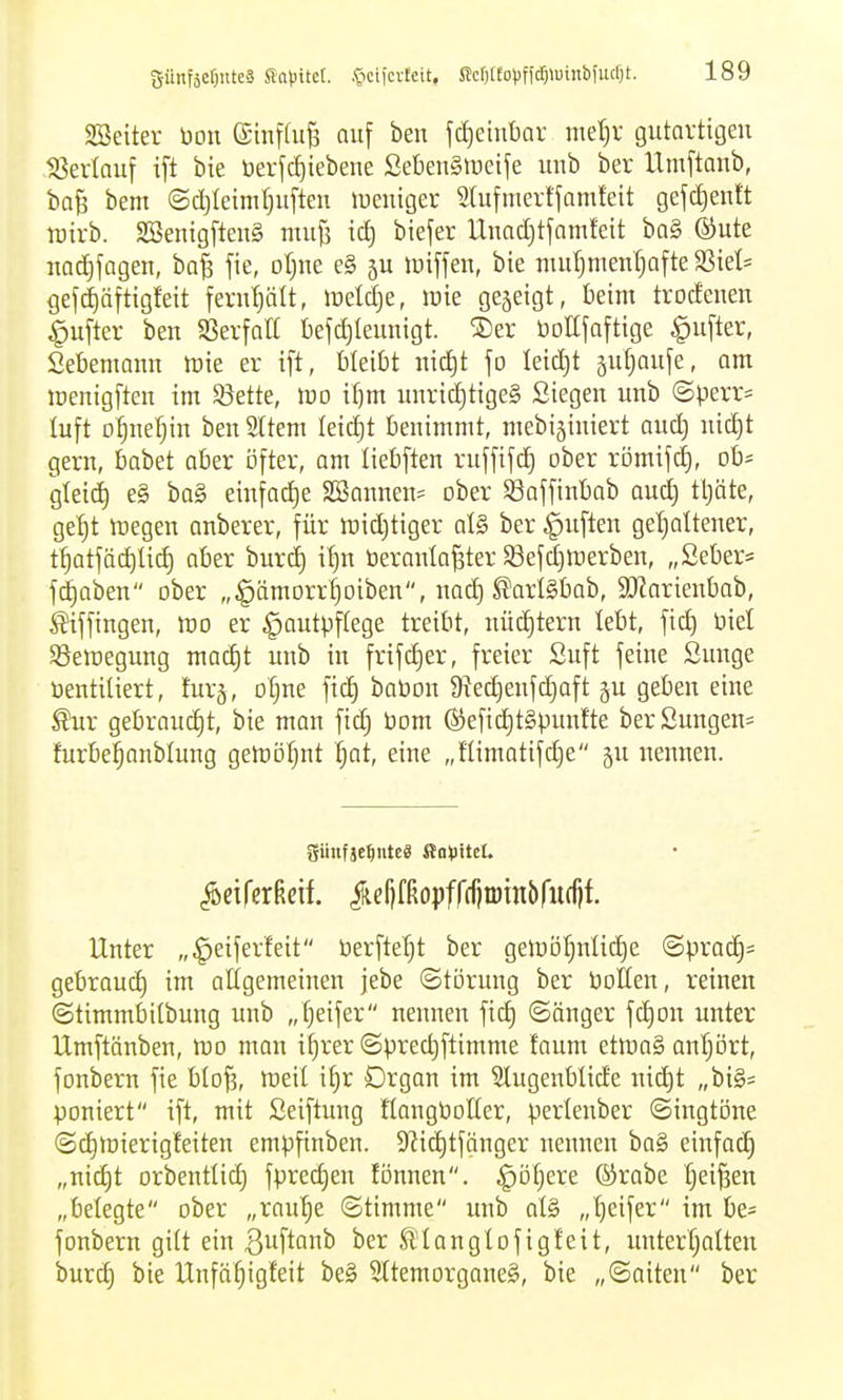 SSeiter üou ©iiiffuB auf beit jd)eint)ar met)v gutartigen 18erlauf ift bie üerjc^iebene SebeuSiüeife unb ber Umftaub, baß bem @d)leiml)ufteu lueuiger 9(ufmertfamfett gef(i)entt tüirb. SSenig[teu§ nuiji iä) biefer Uuadjtfamfeit ba§ (Sute nadjjagen, ha% fie, otjue e§ 5U lüiffen, bie muljment^afte ?ßkh gef^äftigfeit fernljält, meldje, mk gejeigt, beim trodenen ^ufter ben Sßevfatt befc^leuuigt. ®er üollfaftige ^ufter, Sebemann iDie er ift, bleibt nic^t fo Ieict)t äu^aufe, am menigften im Sßette, mo ifjm unrid)tige§ Siegen unb «Sperr* luft o§nef)in ben Sltem Ieid)t benimmt, mebiäiniert and] nid)t gern, babet ober öfter, am liebften ruffifd^ ober römifd), ob* glei^ e§ ba§ einfod)e 2öannen= ober S3affinbab aud) tljäte, ge^t lüegen anberer, für mid)tiger oI§ ber Ruften gel^attener, t^atfäi^lid) aber burd) i^n beronla^ter Sefdjmerben, „2eber= fd)aben ober „^ämorrljoiben, nad) ^arlSbab, SJ^arienbob, Siffingen, rao er Hautpflege treibt, nüchtern lebt, fid) üiel Sßeraegung mac^t unb in frifd)er, freier Suft feine Sunge üentiliert, furj, otjue fid) baPon 9?ec^enfd)aft 5U geben eine ^ur gebraucht, bie man fid) Pom ®efid)t§punfte berSungen= furbei^anblung gemöfjnt Ijat, eine „fHmatifd)e gu nennen. ^eirerßeif. ^eljfßopffrfjtöinbrudif. Unter „^eiferfeit Perfte'^t ber gemölnlic^e <Bpxa^' gebrauch im attgemeinen jebe (Störung ber Potten, reinen ©timmbitbung unb „Reifer nennen fid) Sänger fd)on unter Umftänben, mo man ifjrer Sprec^ftimme faum etmaS antjort, fonbern fie blofs, meil i^r Organ im Slugenblide nic^t „big= poniert ift, mit Seiftung HangPoHer, perlenber Singtöne Sc^iüierigfeiten empfinben. S^ic^tfgnger nennen ba§ einfach „nid)t orbentlic^ fprec^en fönnen. ^ötjere ®rabe f)ei^en „belegte ober „ranljc Stimme unb at§ „tjeifer im be= fonbern gilt ein B^f^fi^ ^longtofigfeit, ;mterf;atten burc^ bie Unfö^igfeit be§ 5ttemorgane§, bie „Saiten ber