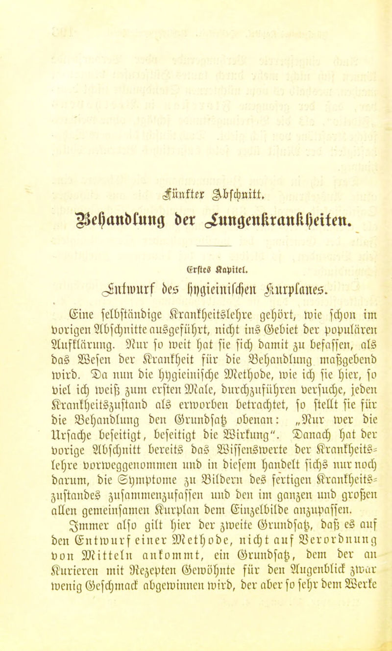 cSuliüurf 5ci5 lii)Gicini|'dicu ^«irpfaucs. ©ine jelbftänbige STnnlfjeitSletjre gefrört, lüie \d}m im öorigen 2(bf(i)nitte auSgefüIjrt, ni(f)t iu§ ®et)iet ber populären Slufflärung. 9Jur fo »ueit T;at fie fic^ bamit ju fcefaffen, al§ ba§ Söefen ber S'ranffjeit für bte Söefjaublung ma^gebenb iuirb. 'Sa mm bie l;l)gieiuifc!^e 5DZetf}Dbe, inie id) fie I)ier, fo biet icE) \vci^ jum erften $DtnIe, burcE)äufüI}ren üerfuc^e, jebeii ®ran!Ijeit§äuftQub al§ eriuorbeu betrachtet, fo ftellt fie für bie ^Se^anblung beu (Srunbfn^ obenan: „9hir luer bie Urfad)e befeitigt, befeitigt bie 2Birhing, ©anac^ T;at ber borige Slbfc^nitt bereits bo§ SBiffcnSiüerte ber ^ranff)eit§= le'^re Dorlueggenonunen nnb in bicfem ^anbelt fid)§ nurnodj barum, bie ©Ijmptome ju 53ilbern be§ fertigen ^'ranff}eit§= 5nftonbe§ jufannnenäufaffen nnb bcn im ganjen nnb grofsen otten gemeinfamen ^nrptan bem ©injelbilbe ansnpaffen. gmmer alfo gilt Ijier ber jineite @runbfa|3, bafs e§ auf bcn ©ntlunrf einer ajietljobe, nid)t auf $öerorbnung bon SKittelu anfommt, ein ©runbfnj3, bem ber nn ^Furieren mit atejoptcn ©emöljnte für ben 51ugenblid siuar lüenig ®cfd)mad aOgeininnen mirb, ber aber fo feljr bem Söerfe