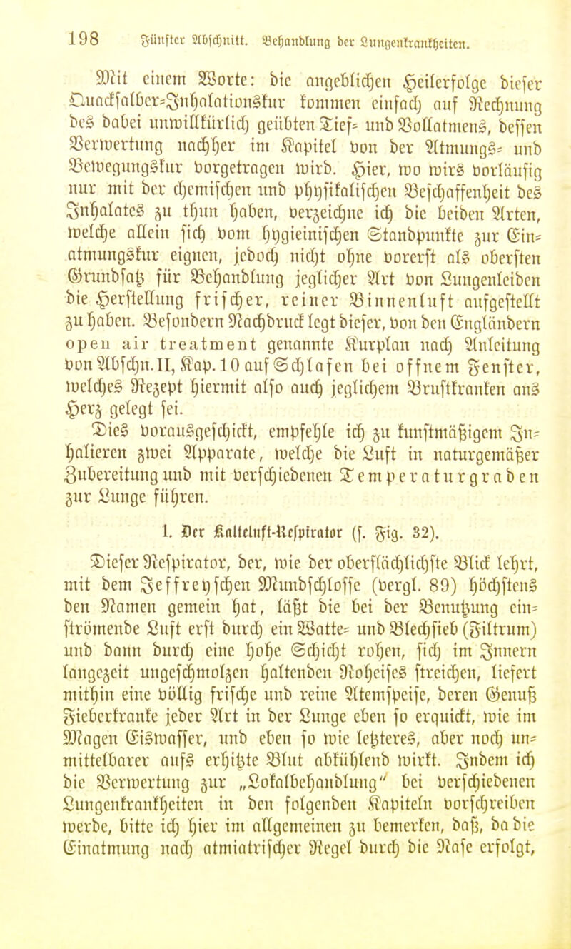 Mit einem Sorte: bic mtgeb(ic[)en ^etlcrfotgc bicfer Cuacffa(t)cr=:St)oIcitiün§fur fommen cinfacf) auf 9ied)nimg bcg bntiei uiiluinfürliclj geübten 2:ief= unb SSottatmeng, beffen 23erlyertnng nad)(jer im SJnpttel bon bcr 2(tmung§= unb $8elnegung§fur borgetrogen iuirb. ^ier, mo \mx§, borläufig nur mit ber djcmifcfien unb ptjijfifalifdjen 33efd)affenljeit be§ SnI;oInte§ ju tfinn (;aü)en, berjeid^ne id) bie beiben 5(rten, \vdä)t allein fid) bom fjljgieinifc^en ©tanbpunfte gur ©in^ atmungSfur eignen, jebod) nid)t oljne borerft al§ okrften ©runbfa^ für S3cT)anbhtng jeglicher 5Xrt bon Sungenleibcn bie ^erftettung frifd)er, reiner $ßinnenhift aufgeftellt 5U I)al)en. 5ßefonbern 9?ad)brud legt biefer, bon ben (Snglänbern opeii air treatment genannte ß'urplan nad3 Einleitung bDnSll)fd)n.II,^ap.lO auf (Schlafen bei offnem Senfter, luelc^eS 9^e5ept Ijiermit atfo aud) jeglidiem $8ruftfraufen an§ ^erj gelegt fei. ®ie§ boranggefc^icft, empfeljle ic^ gu fimftmä^igem ^n- Ijalieren jiDei Slpparate, it)eld)e bie Suft in naturgemäßer Zubereitung unb mit berfd)iebenen S£ e m p e r a t u r g r a b e n gur Sunge fül;rcn. 1. Der finltjliift-Hcfpirolor (f. gig. 32). ®iefer S'iefpirator, ber, mie ber oberfläc^lid)fte Sßlid le'^rt, mit bem ^effreljfdjen 9[)hmbfd)lDffe (bergl. 89) l)i3d)ftcn§ ben S^amen gemein l)at, lä^t bie bei ber ^enul^ung ein= ftrömenbe Suft erft burd) ein Sffiatte= unb ^ßlec^fieb (giltrum) unb bann burd) eine l)o^e @d)id)t roljen, fid) im Sern langejeit ungefc^moljen Ijaltenben 9iol)eife§ ftreid)en, liefert mitl)in eine böttig frifd)e unb reine Sltemfpeife, bereu @enu§ gieberfranfe jeber ?lrt in ber Sunge eben fo erqutdt, mie im SJJagen (Sigluaffer, unb eben fo »bie le^tere§, aber noc^ un= mittelborer aufg erljit^te Sölut abFül)lcnb mirlt. ^nhmi id} bie SScrloertung jur „Sofalbcl)anblung bei berfd)iebcnen Sungentranfl)eiten in ben folgenben iTapiteln borfc^rciben iberbc, bitte id) l)ier im attgemeinen gu bemerfen, bafj, ba bie CSinatmung nad) atmiatrifdjer Siegel burd) bie 9iafe erfolgt,