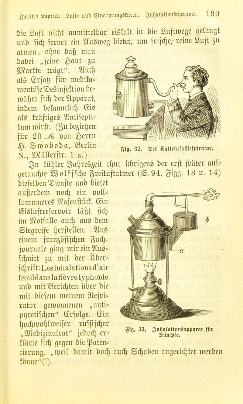 giß. 32. 2er ffaItcluft-9Je{^)trator. bie Suft nid)t unmitteffiar etSfnIt in bte Sufttrege gelangt unb fic^ ferner eilt 9lu§n)eg bietet, um frifcf)e,- reine Suft Qttnen, oljue ba^ mein babei „feilte §ant ^u SOkrfte trägt. 9tuc^ qI§ (Srfal^ für mebifa= nientöf e ® eäinfef tion be= lüä()rt ficf) ber Slpparnt, inbem befanntlid) al§ fräftigeS 9tntifepti= tum mirft. (3u begießen für 20 Jk üon ^errn ©lüobobo, S3erün N., SMIterftr. 1 a.) Sn tüfjter Sa^ve§äeit ttjut übrigens ber erft fpäter öuf* getauchte 2Botfffcf)e Sreiluftatmer (©.94, gigg. 13 u. 14) biefelben ®ienfte unb bietet au^erbent nod) ein t)oIt= lommnereS 9^afenftücE. ©in (StSluftreferboir lä^t fic^ int S'Jotfalle oucf) an§ bem (Stegreife ^erftellen. einem franjöfifdien gQd)= journale ging mirein Slug^ fct)nitt ju mit ber Über^ fd^rift: Lesinhalations d'air froiddans la fiövre typhoide unb mtt5ßerid)ten über bie mit biefem meinem 9tefpi= rator gemonnenen „anti^ pt)retifd)en (ärfolge. ©in ^ocf)tt)o§tmeifer ruffifd)er „SKebijinalrat jeboc^ er= llärte ficf) gegen bie ^aten* tierung, „med bamit bod) aud) (Sd)aben angerichtet tüerben fDmte(!). gifl. 33. 3n5ntatioii«a)H)arot für