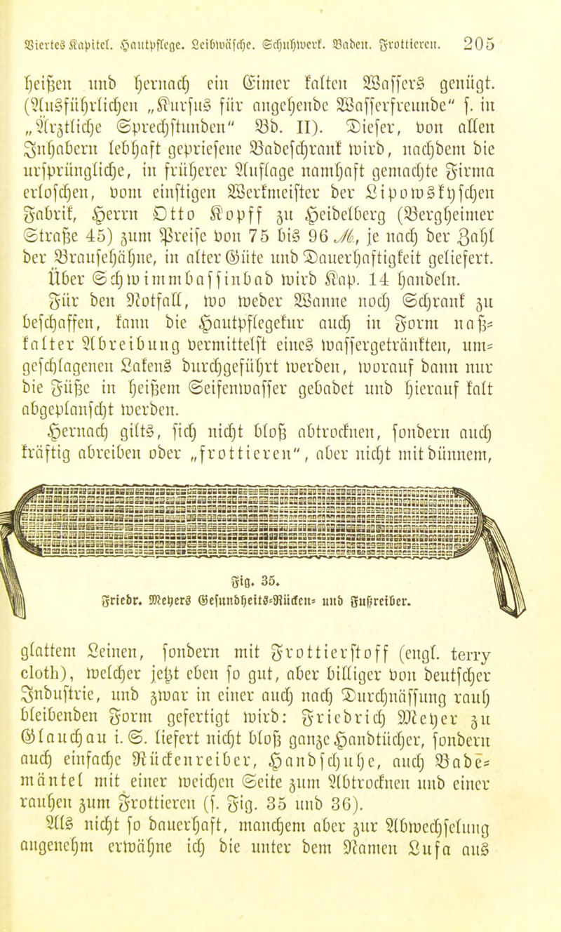 Ijci^cn itnb rjeriincf) ein ©imer Mten 2öa[fer§ genügt. (9(n§füfjvlid)cn „^urfn§ für angefjenbe Sönfferfrennbe f. in „5lvätlid}e ©predjfhmben 53b. II). ®iefer, bou allen ^nfjnbern leöfjaft gepriefene SBabejd)ranf luivb, nadjbem bie urfpriinglic^e, in früfjerer 5{nf(cige namfjfift gemadjte girnm erlofc^en, Pom einfügen SSerfnieifter ber SiporoSfljfdjen gnbrif, §evrn Dtto Sl'opff jn ^eibelOerg (33evgfjeimer ©trn^e 45) jum greife bon 75 tn§ ^'o JL, je nad) ber ßnfjt ber jßranfefjäfjne, in alter ©üte nnb ©auertiaftigfeit geliefert. Über ©c^luimmbaffinbab luirb fi'ap. 14 fjanbeln. g-ür ben Siotfatt, luo tüeber StSanne nod) ©d)ranf ju kfd)affen, fann bie ^antpftegefnr and) in govnt na^* faüer Stbreibung bermittelft einc§ luaffergetränften, um= gefd)(agenen SatenS bnrd)gefüt)rt luerben, luorauf bann mir bie gü^e in fjeißem ©eifenlüaffer gebabet nnb tjieranf falt a6gep[anfd)t luerben. ^ernad) gittS, fic^ nid)t blo^ abtrodnen, fonbern and) fräftig abreiben ober „frottieren, aber nid)t mitbünnem, gtattem Seinen, fonbern mit grottierftoff (engt, terry cloth), it)eld)er je^t eben fo gnt, aber bittiger Pon beutfd)er Snbuftrie, nnb 5iuar in einer and) nad) ®nrd)näffung ranf) bleibenben gorm gefertigt luirb: gricbrid) 9)Jel)er i\\ (^tanc^au t.©. liefert nid)t btofs ganäe^anbtüdjer, fonbern and) einfad)c 9incfenretber, ^anbfd)nt)e, and) 5öabe= möntet mit einer meid)en ©eite jnm ?(btrodnen nnb einer ranfjen jnm grottiercn (f. gig. 35 nnb 36). nid)t fo bauerf)aft, manchem aber jur Slblüed)fclnng angenef)m crH)äf)ne idj bie nnter bem Spanten Sufa an§