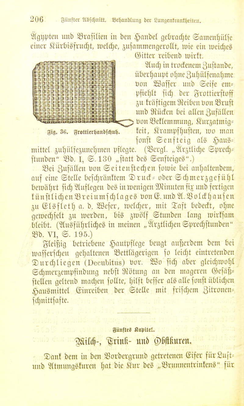 2(gl)pten imb 55raftlieu in ben ^nubel ge[)rad)te <Sameu[}itlfe einer ^ürt)i§[rud)t, WÜäjC, snfammengerottt, luie ein n)eid)e§ gifl. 3G. gtottict^nnbf*u5. fcit, Stampffjuften, wo man mittet 5ul)ütfc5unel;men pftegte. (93cvgt, „^tr^tlid^e ©prec§= ftunbcn 33b. I, ©.130 „ftott be§ ©enfteige§.) 33ei 3ufftftcn Don ©citenftedjen fomie bei anfjattenbem, auf eine ©teile befdjränftem SDruds ober ©d)mer5gcfüf)t bemät}rt fid) 5tuflegcn be§ in menigen 9Jiinuten fii- unb fertigen fünftüdjenSreiumfdjtages Pon®.imb2(.Sotdfjaufen 3U eigftetfj a. b. SSefer, metdjer, mit Joft üebedt, ol^ne geroed)fett ju inerben, t)i§ gmotf ©tunben long mirffani bleibt. (21u§fitt)rlic^e§ in meinen „3lr5tlid)en ©predjftnnben S3b. VI, ©. 195.) S'Ieilig betriebene ^autpftege bengt anjjcrbem bem bei tuafferfdjen getjaltenen 58etttägerigcn fo leidjt eintretenben S)nrd}tiegen (Decubitus) bor. 2öo fid} ober gteidjiuorjl ©djmerjempfinbuug nebft 9tötung an ben mageren @efä^= ftetten geltenb mad^en füllte, I)ilft beffer at§ alle fonft üblidjcn ^auSmittel einreiben ber ©teile mit frifdjem Zitronen» fd}nittfafte. ®anf bem in ben SSorbergrunb getretenen ©ifer fürSuft^ nnb 2Itmuug§furcn Ijat bie iTur be§ „53runnentrinlen§ für ®itter reibenb mirtt. 3Iud) in trodenem3uftanbe, überljaupt Dljne3uljülfenaljme üon SBaffer unb ©eife em= pfiel)lt fid) bcr Srottierftoff ju träftigcm 9tcibcu Pon ^ruft nnb Diüden bei alten 3ufäIIen üou 83eflemmung, Surjatmig^ fonft ©eufteig al§ §au§=