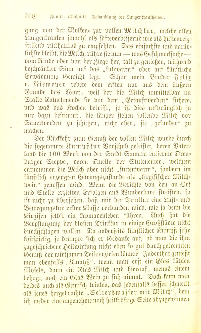 gniu3 13011 bcr SJJüIfcn^ 5UV toottcii 9)?ilc()fur, iuclc()c aUeu £iuu]eiifraufcu foiuofjl al§ jäfteDertiefferub luie a(§ fjuflenreiä= [tißciib rücffjaIt(o§ 511 cnipfctjlcn. ®(i§ eiiifacl)fle uiib nntür= M)\ic blciOt, bie TiM], xiüjxc fie nun — lua» ©cjd)niacf jarfjc — üDiuatinbc ober üoit berßiege Ijcr, faUju (jciiiefjeii, luiifjvcnb befdjränfter ©hin auf ba§ „fiüjinarm ober auf füuftlidjc ©riuävmung ©ciincljt legt. <Bd)on mein 53vuber gclij: t). Dciemeljcr vcbetc bem crfteu nur auö bem äufscru fövimbe bag Söort, loeil ber bie Wild) uumitteldar im ©tatte ©utueljmeubc fie bor bem „©etauftioerben fiebere, uub luaS ba§ Jfocfjen betrifft, fo ift bieS urfprünglid) ja nur baju beftimmt, bic länger fteljen folleubc TIM] üor ©auertuerben 5U f(i)ül3cu, nidjt aber, fic „gcfunber 5U madjcu. ®er Stüdfcljr jum ^enufj bcr boUen Wild) »uurbc burc^ bic fogenannte ^umljfsfur S3orfd)uü gciciftet, bereu 9Sater= laub bie 100 SSerft bou ber ©tobt ©amarn entfernte Dreu= burger ©teppe, bereu ClneHe bcr ©tuteucuter, ine(d}cm eutnoinmeu bie S)ii(d} aber uidjt „ftutculuorm, fonbcrn iiu fünftlid) eräcugteu ®ärnng§äuftanbe al§ „firgififd)er 3}?ildj= lueiu geuoffeu luirb. SScuu bie i^Bcridjte üou beu an Drt uub ©tefte erjielten Srfotgen an§ SBiinbcrbarc ftreiftcn, fo ift nidjt äu überfefjcn, bafs mit bcr Sriuffur eine Suft= unb ^eUieguugSfur crfter XTInffe Derbuubeu mirb, mie ja benn bie £irgifeu fdbft ein D^omnbeulebeu füljrcu. 9Uidj fjat bie a3erpf(an5ung ber btofjcu Sriutfur in einige ©rofjftäbte uidjt burdjfdjtagcu uioKcn. S)a auberfeitg füuftlid)er It'umljjs fetjr foftfpielig, fo brängte fid) er ©cbanfe ouf, ob mau bie if)m 5ugefdjriebcnc ^cilunrfuug nidjt eben fo gut biirdj getrennten föennf] ber »uirffamcii Seile erzielen fonnc? Subcrtljat geniefst man ebenfattS „S?unUjf3, luenu man crft ein ©ta§ fütjlen 9J?ofet§, bann ein ©la§ 9Jii(dj uub Tjieranf, UiennS einem bcfjogt, uodj ein ©la§ SBein 5U fidj nimmt. ®odj fann man beibcg audj aiä ©emifdj triufcn, ba§ fcbcnfaUS bcffcr fdjmedt al§ jenes tjcrgebradjte „©elterSluaffer mit Wüd), bem idj luebcr eine angenefjme uodj tjeitfröftige ©eite abäugcaiinueii