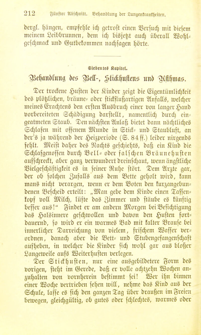 bergt. t;ängen, empfct;Ie icf) getroft einen 5ßerfuc^ mit biefcm meinem Seibbrnnnen, bem id) I)i§je^t anij überall Sffio^l^ gcjd)mncf unb ©utbctommen nacJjfagen I)örte. SDer trocfene Ruften ber Sinber jeigt bie Gigentümlidifeit bc§ plD^Iid)en, [iräune= ober ftidf(iif3artigen 5lnfnü§, luelc^er meineg @rad)ten§ ben erften 2tu§brnd) einer üon langer ^aub borbereiteten ©djäbigung barftellt, namentlich burd) ein^ geatmeten ©taub. 2)en näd)ften Slnlafs bietet bann näd)tti^e§ (Schlafen mit offenem 3)cunbe in ©tid= unb ©taubluft, on ber'§ jo iDÖl^renb ber ^eijperiobe (©. 84 ff.) letber nirgenbS feljlt. md^t bal;er be§ D^ac^tS gefc^ieljtS, bog ein tinb bie ©d)Iaf gen offen burd) SöelU ober falfd)en Sßräunefjuften auffc^redt, aber ganj bertnunbert breinfd)aut, toenn ängftlic^e S3ielgefd)äftigfeit e§ in feiner 9tul)e ftört. ®em Slrjte gar, ber ob fold)en S^'\aü§'an§ bem Sßette gel;olt njirb, fann man§ nid)t berargen, lüenn er bem Söotcn ben furäangebun= benen 53efd)eib erteilt: „9J?au gebe bem ^^inbe einen 2affen= lopf boH SKitc^, lüfte ba§ 3inimer unb ftäube e§ tünftig beffer au§! ginbet er am anbern SJiorgen bei Söefi^tigung ba§ §al§innere gefd)n)otten unb babon ben Ruften fort= bauernb, fo irirb er ein trarmeS 93ab mit falter Traufe bei innerlid)er ®arreid)ung bon bielem, frifd;em SSaffer ber^ orbnen, tamä) aber bie 53ett= unb ©tubengefangenfc^aft aufljeben, in iveldjer bie St'inber fid) bjoljl gar ou§ bloßer Sangelbeile auf§ SBeiterl^uften berlegen. jDer @tidl)uften, nur eine auggebilbetere i^oxm be§ borigen, fielet im ®erebe, bafi er boüc adjt5el}n 2Bod)en au= juljolten bon bornljerein beftimmt fei! 2Ber il}n binnen einer 2Bod)e bertrieben feigen loiCt, nel)me ba§ ^inb au§ ber (Sd)ule, taffe e§ fic^ ben ganjen Stag über braufsen im greieu belegen, gleidjgültig, ob guteg ober fdjledjteg, ibarme§ ober