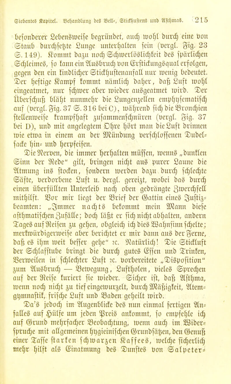 ■ befonberer SelienSireife begrünbet, aud} Woijl burc^ eine bon ©taub biirdjfel^te Sunge imtevf)alten fein (üerg(. gig. 23 ©. 149). JT'ommt baju nod) ©d)iuev(ö§lid)feit be§ fpärlid)en (Sd)lcime§, \o faian ein 5[u§brud) üon @r[ticfung§qua( erfolgen, gegen ben ein linblid)er <3tidt)uftenanfatt nur luenig bebeutet. 2)er fjeftige ^ampf fommt niimlid) bafjer, bafs Snft ino'^l eingeatmet, nur fd)>uer aber »uieber aufgeatmet mirb. ®er Überfd)uf5 bläljt nunmel)r bie Sungenjelten empf)l)fematifc]^ auf (öergl. gig. 37 ©. 316 bei C;, luäljrenb ftd) bie S^ronc^ien ftellenlüeife trampfljaft 5ufammenfd)nüren (tiergt. gig. 37 bei D), unb mit angelegtem D^re Ijört man bieSuft brinnen mie etma in einem an ber SKünbung berfd)loffenen SDubel^ fade l)in= unb !^erpfeifen. S)ie Sterben, bie immer '^erf;alten müffen, inenng „bunflen ©inn ber Stebe gilt, bringen nid)t ou§ purer Saune bie 5(tmimg in§ ftoden, fonbern inerben baju burc^ fd)led^te ©äfte, berborbene Suft u. bergt, gereijt, roobei ba§ burd) einen überfüllten Unterleib nad) oben gebrängte 3lüerd)feII mithilft. $ßor mir liegt ber ©rief ber (Sattin eine§ Suftiä= beamten: „^mmer nad)t§ belommt mein Tlann biefe aft^matifdienßufätle; bod) lä^t er fic^ nic^t abf)alten, anberu SageS auf Steifen ju gelten, obgleid) ic^ bie§ 2Sat)nfinnfd)elte; mertroürbigermeife aber berid)tet er mir bann au§ ber %cxne, ba§ e§ ifjm meit beffer gelje 2C. S^atürlid)! ®ie ©tidluft ber ©d)lafftube bringt bie burc^ guteS föffen unb 3::rinfen, SSermeilen in fd)led)ter Suft 2c. borbereitete „©igpofition jum SluSbrud) — S5eroegung, Suft^olen, bieleg ©pred)en auf ber 9?eife furiert fie lüieber. ©id)er ift, baf3 2lft^ma, menn noc^ nid)t ju tief eingetuurjelt, burc^ aJiäfäigleit, 21tem= gt)mnaftif, frifc£)e Suft unb ©aben geljeilt irirb. ®a'§ jebod) im Stugenblide bc§ nun einmal fertigen 'än- falte§ auf ^ülfe um jeben ^rei§ onfommt, fo empfehle \<i) auf Qirunb me^rfacl^er S3eobad)tung, föenn auc^ im $ß3iber= fptud)e mit atigemeinen l;t}gieinifd)en ®runbföl^en, ben ®enu§ einer Staffe ftarten fc^marjen S^affeeg, lueld^e fid^erlid] tne^r !^ilft al§ (äinatmung be§ ®unfte§ bon ©alpeter*