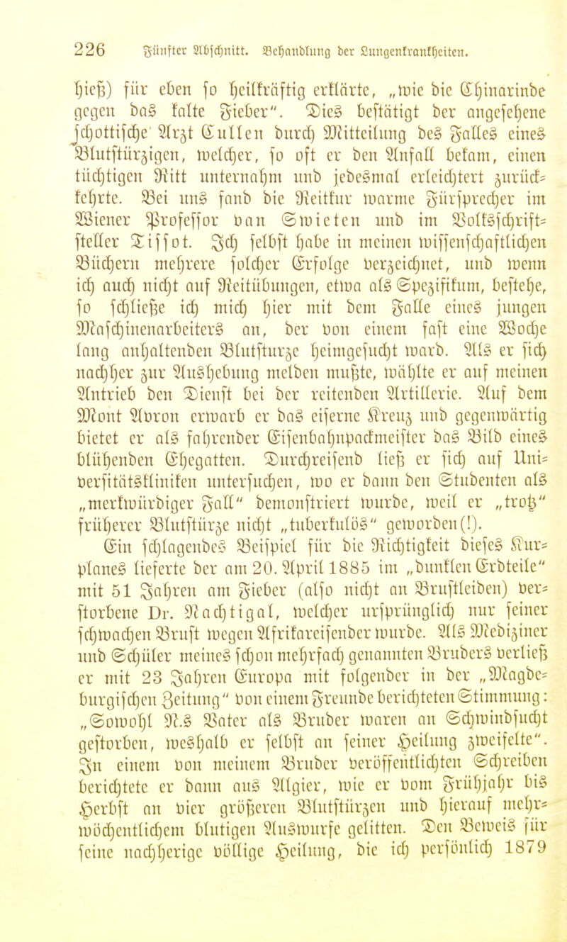 t}ic^) für eben fo fjcilfräftig ertlärte, „mie bie CSIjhmrinbe gegen bn§ talte gieüer. S)icg beftätigt ber angefe[)enc jcljottifc^e' 3a-ät euUen burd) $ö^ittci(img be§ gaUeg eine& SÖIiitftürjigcn, ludctjer, \o oft er beu 2(nfa(I befam, einen tüdjtigen Diitt unternaf}nt nnb jebe^mat erleidjtert jurüd= fetirte. S3ei im§ fanb bie 9teitfnr luarme g-iirfpredjer im SSicner ^rofeffor ücin ©mieten unb im $BDlf§fd)vift= fteller Siffot. ^d) felbft tjabz in meinen Un[ienidjaftUd)en 83iid)ern mefjrere foldjer (Srfolge ber5eidjnet, nnb menn \ä) and) nid)t anf üteitüOnngcn, et>üa al§ ©pejififnm, beftet^e, fo fdjlie^e idj mid) Ijier mit bem gnüe einc§ jnngen 9Jinfc^inenartieiter§ an, ber üon einem faft eine SSodje Inng anljaltcnben 53tntftur5e [)eimgefud)t raarb. 2It§ er fid) nadjljer jnr 5(n§l}c6nng melben mnfjtc, tuä()Ite er anf meinen eintrieb ben SDienft bei ber rcitenben SlrtiUeric. Stuf bem Moni Sttiron ermnrb er ba§ ciferne STrenj nnb gegcnmärtig bietet er at§ fafjrenber ©ifenbatjnpadmeifter bag ^ilb eineg blüljenben ©t^egatten. ®nrc|reifenb liefj er fid) auf Uni= öerfitätgftinifen nnterfndjen, wo er bann ben ©tubenteu alg „merfmürbiger gaH bemonftriert mürbe, meit er „tro^ frü[)ercr ^ölntftnrje nid)t „tubertntög geii)Drbcu(!). ©in fd)Iagenbey 53eifpict für bie 9^id]tigteit biefeg ^Tur= ptaneg lieferte bcr am 20.3(prill885 im „bunftenß-rbteile mit 51 Satjren am gieber (alfo nid)t an 33ruftteiben) ber= ftorbene Dr. 9;ad)tigal, lnetd)er nrfprüngtid) nur feiner fdjmac^en 53rnft megen Stfrifareifenbcr mürbe. 2((g SJcebi^incr nnb ©d)üler meineg fdjon mefjrfad) genannten 53rubcrg üerUe^ er mit 23 ^al)xcn Europa mit fotgcnber in ber „ä)kgbe= burgifd)en geitung Pon einem greuube beridjteteu ©timmnug: „©omotjl 9(.g S8ater alg 93rnber maren an ©djminbfudjt geftorbcu, megljalb er felbft an feiner ^eilnng smeifelte. Sn einem Pon meinem 93rubcr Peröffentlidjtcn ©djreiben beridjtete er bann aug Sllgier, mie er Pom grütjjafjr big ^erbft nn Pier gröfjercn S3Intftür5cn nnb Ijicrauf met;r= mi3d)cnttid)em btntigcn Stugmurfe gelitten. ®cn a3cmcig für feine nadjtjerige Pöllige ^eilnng, bie id) pcrfönlid; 1879