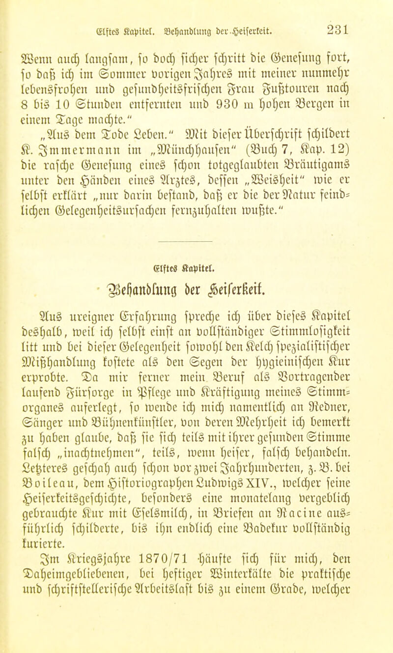 Söenn and) langfam, fo bocE) ftcf)er fc^ritt bie ®ene[ung fort, fo ba§ ic^ im ©omnter üorigeu Saf)re§ mit meiner nunme'^r iebengfroljen imb gefunbf)eit§frifc!E)en grau S-ujätouren naä) 8 IM 10 ©tuubeu entfernten :inb 930 m t)otjen ^Bergen in einem S^age macf)te. „2tu§ bem STobe Se&en. mit biefer Überfctirift fdjilbert ^. ^mmermann im „9JtüncI)l)anfen (93uc[) 7, ^np. 12) bie rafctje ©enefung eine§ fdjon totgegIaut)ten S3räutigam§ xinter ben ^änben eine§ SlrjteS, beffen „SBeigljeit raie er felbft erHärt „nnr barin üeftanb, bQf3 er bie ber Statur feinb= iict)en ®elegenl)eit§urfacf)en fernäufjalten lüu^te. 6lftc0 ßopitcr. ^eljanbfuug kx ^äfakit 2tu§ ureigner (£rfnf)rung fpred)e idj über biefe§ Kapitel beg^att), roeil id) felbft einft an tooüftänbiger ©timmlofigfeit litt unb bei biefer ®e(egenl;eit fotoo^I ben IJelcf) fpeäiaUflifct)er SJJipanblung foftete al§> ben ©egen ber t)l)gieinifcE)en ^ur erprobte. S)a mir ferner mein 5ßeruf al§ SSortragenber laufenb gürforge in ^^ftege unb Kräftigung meine§ ©timm^ organeS auferlegt, fo nienbe id) mid) namentlid) an 9tebner, ©änger imb Sütinentunftter, bon beren 3JZet)rI)cit kij bemerft 5U ^nben glaube, bafj fie fid) teil§ mitit)rer gefimben@timme fatfd) „inac^tnef)men, teils, inenn tjeifer, falfd) beljonbeln. £e|tere§ gefdjof) and) fdjon üor jmei SfifFf)iniberten, 5.85. bei Söoiteau, bem§iftoriograpt)en£ubmig§XIV., inetc^er feine ^eiferfeit§gefd)id)te, befonberS eine monatelang üergebtid) gebrauchte Jl'nr mit (Sfeigmitd), in Briefen an Stacine au§= fü^rtid) fc^Uberte, bi§ it)n cnbüd) eine 93abefnr üoÜftänbig tarierte. ^m feiegSjatjre 1870/71 'tjänfte fid^ für mid), ben ©a^eimgcbtiebenen, bei I)eftiger SBinterfälte bie praftifc^e unb fd)riftftelterifd)e 5(rbeit§laft bi§ ju einem ®rabe, luetdjer