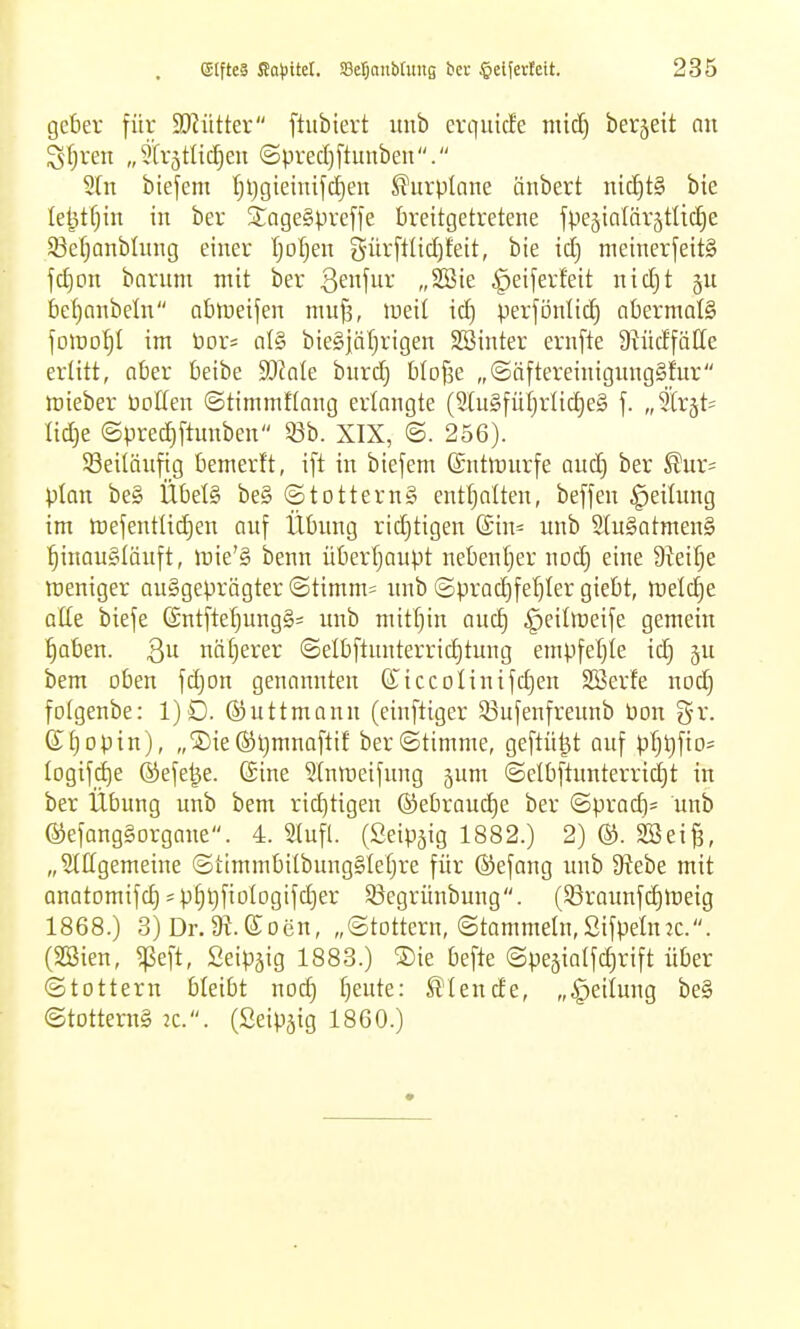 geber für SJJütter ftubiert uub crqiütEe mid) berjeit nn STjren „5(rätlt(^en ©precfiftunben. Sin biefem I)l)gieinifct)en ^urplane änbert nic!^t§ bie le^tfjin in ber SageSpvefte brettgetretene fpeäialörjtüdie 33e()anbümg einer Ijoljen gürftlict)feit, bie id) meinerfeitS fd)Dn bnrnni mit ber Qm\üv „SSie ^eiferfeit nid)t ju be[)anbeln abineifen niujs, tneil id) perföntic^ abermals fotDO^I im \)0V' al§ bieSjäljrigen SBinter ernfte DWdfätte erlitt, aber beibe 5Dcnle bnrdj blofse „©öftereinigimgSfur mieber öoffen ©timmftang erlangte (2tu§füt}rlic^e§ f. „3(rät= Iid)e ©pred)ftunben 53b. XIX, 'S. 256). 58eitänfig bemerft, ift in biefem ©ntlünrfe and) ber ^ur* plon be§ Übels be§ ©totternS enttjalten, beffen Rettung im H)ejentlid)en anf Übung ridjtigen ©in- unb 2lu§ntmen§ ■§inau§Iäuft, iDie'ä benn überfjaupt nebentjer nod) eine 9?eif;e meniger ausgeprägter @timm= xmb ©prad)[el)ler giebt, meldje alte biefe ©ntfte^ngSi unb mithin and) ^eiltceife gemein ^aben. Qu naiverer @elbftunterrid)tung empfeljle id) ju bem oben fd)on genannten diccoIinifd)en Söerfe nod) fotgenbe: 1)D. ßjuttmann (einftiger 53ufenfreunb bon gr. (rf)opin), „Sie^ljmnafti! ber©timme, geftü^t auf pf)t)fto= Iogifcf)e ©efe^e. ©ine Stnmeifnng jum (Selbftunterrid)t in ber Übung unb bem richtigen ®ebraud)e ber @prad)= unb ©efangSorgane. 4. Slufl. (Seip^ig 1882.) 2) ®. Söei^, „3(IIgemeine ©timmbitbung§Ie()re für ©efang unb S^ebe mit Qnatomifd)jpf)t)fiolDgifd)er 53egrünbung. (83raunfd)tt)eig 1868.) 3) Dr.ai.eoen, „Stottern, (Stammeln,SifpeütK.. (SBien, ^eft, Seipjig 1883.) ®te befte ©pejialfdirift über ©lottern bleibt nod) l)eute: blende, „Teilung be§ ©totterng 2C.. (Seip^ig 1860.)