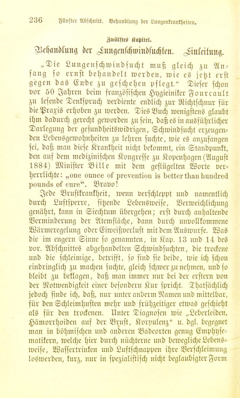 ättölftc« ftoiJitet, ^iicfianöliuiö öer ^unöcu|(f|nnnbrud)fcn. cSinfeiiiing. „SDte Sinigenfd)tiiinbfud)t miif^ gteic^ 511 2tn = fang fo ernft tieljniibelt iDcrbeii, »nie c§ jel^t erft gegen ba§ @nt)e 511 gefcl:)et)en pflegt. tiefer fc^on bor 50 ^aljven beim frmijöfifdjen ^ijgieinifer gourcault §u lefenbe Dcnffpn4 berbiente enbüd) äur 9{id}tfd]nur für bie^vaii§ erijoben 311 »uerbcn. ®ic§53ud} raenigfteiig glaubt Wjm baburd) gcredjt geiuorben ju fein, ba^ e§ in au§füfjrlid)er ^Darlegung ber gcfunbfjeitgunbrigen, ©djluinbfudjt er^eugem ben SebcnggetUDljnljeiten 5U leljren fud)te, lüie e§ anzufangen fei, baf3 man biefe ^Yanffjeit nic^t betommt, ein ©tanbpimft, ben auf bcm mcbijinifdjen ^ongrcffe ju S^openfjagen (Sluguft 1884) 9}Jinifter Siüe mit bem gcftügetteu Söorte üer= Ijerrlidjte: „one ounce of prevention is better than huudred pounds of eure. 53raDD! gebe S3ruftfranffjeit, luenn berfd)Icppt unb namentlid) burd) Suftfperre, fi^enbe Scbengiueife, 93erH)eid)Iid)ung genäfjrt, fann in ©iec^tum übergefjen; erft burdj anfjoltenbe SSerminbcrung ber Sltemftädje, bann burd) unUDÜtommene Söärmeregetung ober (Siineifjüerlnft mit bcm 5(u§murfe. 2Ba§ bie im engern ©iune fn genannten, in S'ap. 13 unb 14 be§ bor. 2(bfd)nittc§ abgcfjanbcltcn ©d)ir)inbfud)ten, bie trodene unb bie fd)leimige, betrifft, fo finb fie beibe, inie idj fdjon einbringlid) jn madjen fud)te, gleid) fd)meräunefjmen, nubfo bleibt ju l3cflagen, ba^ man immer nur bei ber crftern üon ber Stotmcnbigfeit einer bcfonbern Slux fpridjt. STliatfädjlii^ jebüd) finbe id), bafj, nur unter nnberm Dcamen unb mittelbar, für ben ©djleimtjuften mctjr imb frütjjeitiger etma§ gefd)iefjt al§ für ben trodenen. Unter ®iagnofcn mie „Seberteiben, ;^ämorrI)oiben auf ber 93ruft, ^orvuilenj u. bgl. begegnet man in biUjmifdjen unb aubcren Siabeorten genug (Smpljljfes matifern, ineldje Ijier burd} nüd)tcrne unb benicgIidjeSeben§= tt)eife, SBaffertrinfen unb ünftfdjuappen itjre 5öerfd)teimung logttierbcn, fürs, nur in fpe^inliftifd) nidjt beglaubigter gorm